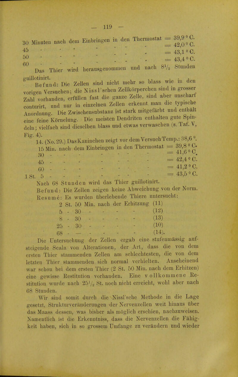 30 Minuten nach dem Einbringen in den Thermostat = 39,9 «C. 45  ' ' ' . . = 43'l 0 C. ^0 - - - - _ _ ^ 43 4 0 c. Das Thier wird herausgenommen und nach 8V2 Stunden ü-uillotinirt. , ,, • • Befund- Die Zellen sind nicht mehr so blass wie m den vorigen Versuchen; die Nissl'schen Zellkörperchen sind m grosser Zaht vorhanden, erfüllen fast die ganze Zelle, smd aber unscharf conturirt, und nur in einzelnen Zellen erkennt man die typische Anordnung Die Zwischensubstanz ist stark mitgefärbt und enthalt eine feine Körnelung. Die meisten Dendriten enthalten gute Spin- deln; vielfach sind dieselben blass und etwas verwaschen (s. Tat. V, 14. (No.29.) DasKaninchen zeigt vor demVersuchTemp.: 38,6 15 Min. nach dem Einbringen in den Thermostat = 39,8 » C. 00 . . - - - - = 41,6 0 0. 45 . . - - - - - = 42,400. 60 - - - - - ■ - =41,20C. ist. 5 - - - - - - ' - . = 43,50c. Nach 68 Stunden wird das Thier guillotinirt. Befund: Die Zellen zeigen keine Abweichung von der Norm. Resume: Es wurden überlebende Thiere untersucht: 2 St. 50 Min. nach der Erhitzung (11) 5 - 30 - - - - (l-'^) 8 - 30 - - - . - (13) 25 - 30 - - - - (10) • 68 - - - - - - (14). Die Untersuchung der Zellen ergab eine stufenmässig auf- steigende Scala von Alterationen, der Art, dass die von dem ersten Thier stammenden Zellen am schlechtesten, die von dem letzten Thier stammenden sich normal verhielten. Anseheinend war schon bei dem ersten Thier (2 St. 50 Min. nach dem Erhitzen) eine gewisse Restitution vorhanden. Eine vollkommene Re- stitution wurde nach 257^ St. noch nicht erreicht, wohl aber nach 68 Stunden. Wir sind somit durch die Nissl'sche Methode in die Lage gesetzt, Strukturveränderungen der Nervenzellen weit hinaus über das Maass dessen, was bisher als möglich erschien, nachzuweisen. Namentlich ist die Erkenntniss, dass die Nervenzellen die Fähig- keit haben, sich in so grossem Umfange zu verändern und wieder