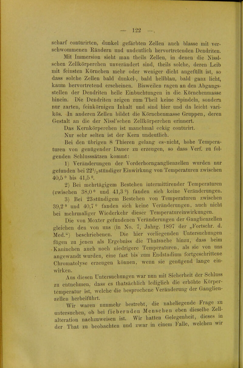 scharf conturirten, dunkel gefärbten Zellen auch blasse mit ver- schwommenen Rändern und undeutlich hervortretenden Dendriten. Mit Immersion sieht man theils Zellen, in denen die Nissl- sehen Zellkörperchen unverändert sind, theils solche, deren Leib mit feinsten Körnchen mehr oder weniger dicht angefüllt ist, so dass solche Zellen bald dunkel-, bald hellblau, bald ganz licht, kaum hervortretend erscheinen. Bisweilen ragen an den Abgangs- stellen der Dendriten helle Einbuchtungen in die. Körnchenmasse hinein. Die Dendriten zeigen zum Theil keine Spindeln, sondern nur zarten, feinkörnigen Inhalt und sind hier und da leicht vari- kös. In anderen Zellen bildet die Körnchenmasse Gruppen, deren Gestalt an die der Nissl'schen Zellkörperchen erinnert. Das Kernkörperchen ist manchmal eckig conturirt. Nur sehr selten ist der Kern undeutlich. Bei den übrigen 8 Thieren gelaug es^nicht, hohe Tempera- turen von genügender Dauer zu erzeugen, so dass Verf. zu fol- genden Schlusssätzen kommt: 1) Veränderungen der Vorderhornganglienzellen wurden nur gefunden bei 22V2 stündiger Einwirkung von Temperaturen zwischen 40,5 0 bis 41,5 <>. 2) Bei mehrtägigem Bestehen intermittirender Temperaturen (zwischen 38,0« und 41,3°) fanden sich keine Veränderungen. 3) Bei 23stündigem Bestehen von Temperaturen zwischen 39,2 0 und 40,7 ^ fanden sich keine Veränderungen, auch nicht bei mehrmaliger Wiederkehr dieser Temperatureinwirkungen. Die von Höxter gefundenen Veränderungen der Ganglienzellen gleichen den von uns (in No. 7, Jahrg. 1897 der „Fortschr. d. Med.) beschriebenen. Die hier vorliegenden Untersuchungen fügen zu jenen als Ergebniss die Thatsache hinzu, dass beim -Kaninchen auch noch niedrigere Temperaturen, als sie von uns angewandt wurden, eine fast bis zum Endstadium fortgeschrittene Chromatolyse erzeugen können, wenn sie genügend lange ein- wirken. Aus diesen Untersuchungen war nun mit Sicherheit der Schluss zu entnehmen, dass es thatsächlich lediglich die erhöhte Körper- temperatur ist, welche die besprochene Veränderung der Ganglien- zellen herbeiführt. Wir waren nunmehr bestrebt, die naheliegende Frage zu untersuchen, ob bei fiebernden Menschen eben dieselbe Zell- alteration nachzuweisen ist. Wir hatten Gelegenheit, dieses m der That zu beobachten und zwar in einem Falle, welchen wir