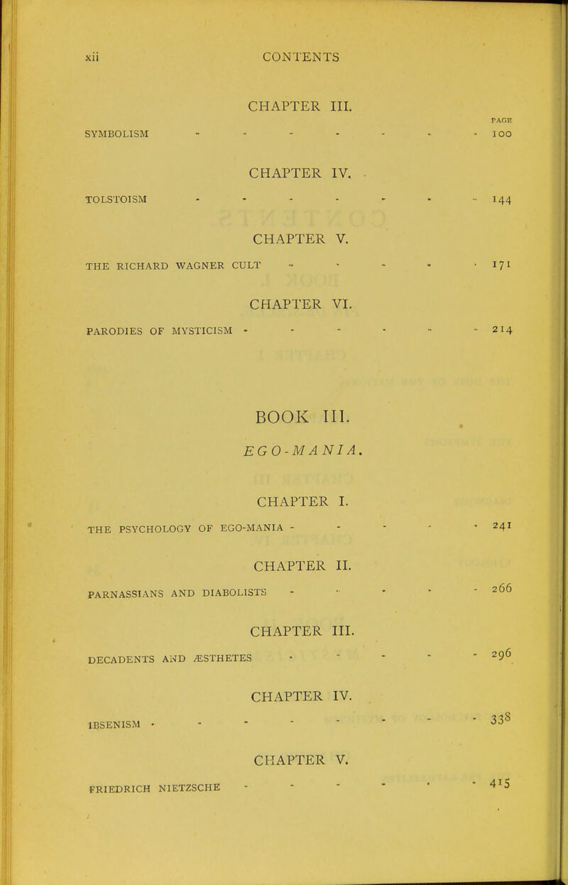 CHAPTER III. SYMBOLISM . . - . CHAPTER IV. TOLSTOISM .... CHAPTER V. THE RICHARD WAGNER CULT CHAPTER VI. PARODIES OF MYSTICISM - BOOK III. EGO-MANIA. CHAPTER I. THE PSYCHOLOGY OF EGO-MANIA - CHAPTER II. PARNASSIANS AND DIABOLISTS CHAPTER III. DECADENTS AND ESTHETES CHAPTER IV. IBSENISM . - - - - CHAPTER V. FRIEDRICH NIETZSCHE