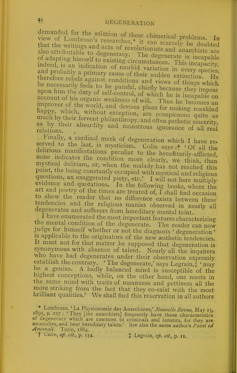 demanded for the sohitinn r,f fT^^^.^ i,- • , view of Lombroso's researches . it P™™^- I that the writinffs and act, r,f „ ^^^'^ doubted also attributablf to deineracv Th °h'*' ^chists are of adapt.. Himself ^^^S^^cir^s^''^^^,;^ mdeed, is an mdication of morbid variation / ^^^^P^c ty, happy which without exception, are conspicuouf Se as aT bv'?h'r philanthropy, and often ^ath^tTc sincerity relations .^^^^ monstrous ignorance of all real servidin fhi^fT^- ^'^ d^ge^e^^tion which I have re- served to the last, is mysticism. CoHn says :f ' Of all the delirious manifestations peculiar to the hereditarily-afflicted mvsdcal n'f ^''^^'y' think han S t '''^^ ^^^^dy not reached this point the being constantly occupied with mvstical and religious questions, an exaggerated piety, etc' I wfll not here muftiply: evidence and quotations. In the following books, where the art and poetry of the times are treated of, I shall find occasion to show the reader that no difference exists between these tendencies and the religious manias observed in nearly all degenerates and sufferers from hereditary mental taint I have enumerated the most important features characterizing the mental condition of the degenerate. The reader can now judge tor himself whether or not the diagnosis ' degeneration ' is applicable to the originators of the new sesthetic tendencies. It must not for that matter be supposed that degeneration is synonymous with absence of talent. Nearly all the inquirers who have had degenerates under their observation expressly establish the contrary. ' The degenerate,' says Legrain,^ ' may be a genius. A badly balanced mind is susceptible of the highest conceptions, while, on the other hand, one meets in the same mmd with traits of meanness and pettiness all the more striking from the fact that they co-exist with the most brilliant qualities.' We shall find this reservation in all authors * Lombroso, 'La Physionomie des Anarchistes,' Nouvelle Revue, May 15, 1891, P- 227 : 'They [the anarchists] frequently have those characteristics of degeneracy which are common to criminals and lunatics, for they are anomalies, and bear hereditary taints.' See also the same author's Pazzi ed Aitomali. Turin, 1884.