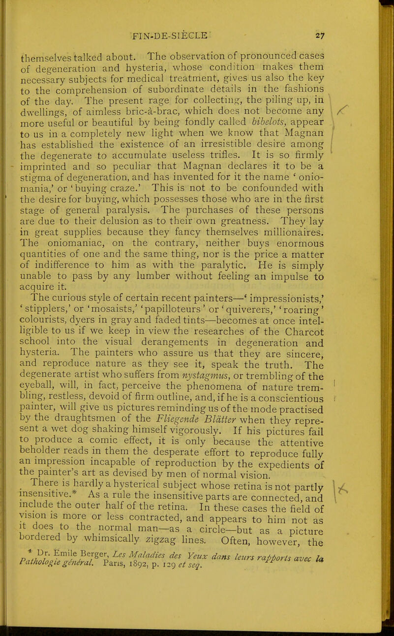 themselves talked about. The observation of pronounced cases of degeneration and hysteria, whose condition makes them necessary subjects for medical treatment, gives us also the key to the comprehension of subordinate details in the fashions of the day. The present rage for collecting, the piling up, in dwellings, of aimless bric-a-brac, which does not become any more useful or beautiful by being fondly called bibelots, appear to us in a completely new light when we know that Magnan has established the existence of an irresistible desire among the degenerate to accumulate useless trifles. It is so firmly - imprinted and so peculiar that Magnan declares it to be a stigma of degeneration, and has invented for it the name ' onio- mania,' or 'buying craze.' This is not to be confounded with the desire for buying, which possesses those who are in the first stage of general paralysis. The purchases of these persons are due to their delusion as to their own greatness. They lay in great supplies because they fancy themselves millionaires. The oniomaniac, on the contrary, neither buys enormous quantities of one and the same thing, nor is the price a matter of indifference to him as with the paralytic. He is simply unable to pass by any lumber without feehng an impulse to acquire it. The curious style of certain recent painters—* impressionists,' 'stipplers,' or 'mosaists,' 'papilloteurs' or 'quiverers,' 'roaring' colourists, dyers in gray and faded tints—becomes at once intel- hgible to us if we keep in view the researches of the Charcot school into the visual derangements in degeneration and hysteria. The painters who assure us that they are sincere, and reproduce nature as they see it, speak the truth. The degenerate artist who suffers from nystagimis, or trembling of the eyeball, will, in fact, perceive the phenomena of nature trem- bling, restless, devoid of firm outline, and, if he is a conscientious painter, will give us pictures reminding us of the mode practised by the draughtsmen of the Fliegende Blatter when they repre- sent a wet dog shaking himself vigorously. If his pictures fail to produce a comic effect, it is only because the attentive beholder reads m them the desperate effort to reproduce fully an impression incapable of reproduction by the expedients of the painter's art as devised by men of normal vision. _ There is hardly a hysterical subject whose retina is not partly insensitive.* As a rule the insensitive parts are connected, and include the outer half of the retina. In these cases the field of vision IS more or less contracted, and appears to him not as It does to the normal man—as a circle—but as a picture bordered by whimsically zigzag lines. Often, however, the P^/w ■ ^^'l^^^^g^' Maladies des Yeux dans leurs rapports avec la Pathologieghidral. Pans, 1892, p. i2C) et seg.