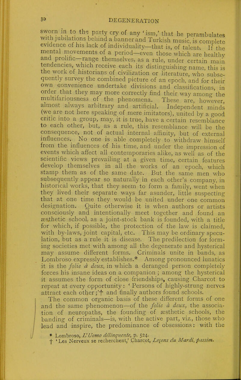 sworn in to th. party cry of any 'ism,' that he perambulates with jubilations belnnd a banner and Turkish music, is complete evidence of his lack of individuality—that is, of talent- If the mental movements of a period—even those which are healthy and prohfic-range themselves, as a rule, under certain main tendencies, which receive each its distinguishing name, this is tne work ot historians of civilization or literature, who subse- quently survey the combined picture of an epoch, and for their own convenience undertake divisions and classifications, in order that they may more correctly find their way among'the multifariousness of the phenomena. These are, however, almost always arbitrary and artificial. Independent minds (v^^e are not here speaking of mere imitators), united by a good critic into a group, may, it is true, have a certain resemblance to each other, but, as a rule, this resemblance will be the consequence, not of actual internal affinity, but of external influences._ No one is able completely to withdraw himself from the influences of his time, and under the impression of events which affect all contemporaries alike, as well as of the scientific views prevailing at a given time, certain features develop themselves in all the works of an epoch, which stamp them as of the same date. But the same men who subsequently appear so naturally in each other's company, in historical works, that they seem to form a family, went when they lived their separate ways far asunder, little suspecting that at one time they would be united under one common designation. Quite otherwise it is when authors or artists consciously and intentionally meet together and found an eeathetic school,, as a joint-stock bank is founded, with a title for which, if possible, the protection of the law is claimed, with by-laws, joint capital, etc. This may be ordinary specu- lation, but as a rule it is disease. The predilection for form- ing societies met with among all the degenerate and hysterical may assume different forms. Criminals unite in bands, as Lombroso expressly establishes.* Among pronounced lunatics it is the folie d deux, in which a deranged person completely forces his insane ideas on a companion ; among the hysterical it assumes the form of close friendships, causing Charcot to repeat at every opportunity: ' Persons of highly-strung nerves attract each other;'-}- and finally authors found schools. The common organic basis of these different forms of one and the same phenomenon—of the folie a deux, the associa- tion of neuropaths, the founding of aesthetic schools, the banding of criminals—is, with the active part, viz., those who lead and inspire, the predominance of obsessions: with the ♦ Lombroso, L'Uomo de'lmgnente, p. 524. f ' Les Nerveux se recherchent,' Charcot, Legons du Mardi, passim.