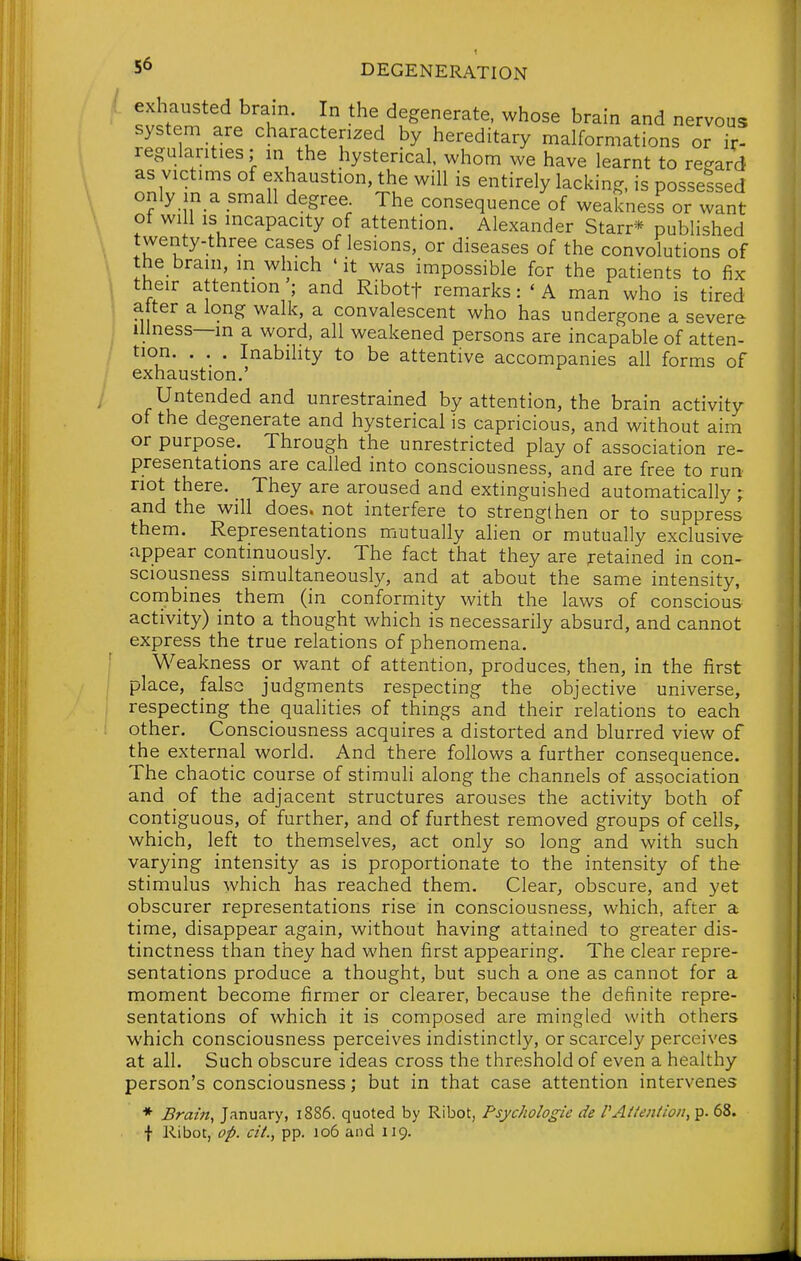 , exhausted bram. In the degenerate, whose brain and nervous system are characterized by hereditary malformations or if! regularities; in the hysterical, whom we have learnt to regard as victims of exhaustion, the will is entirely lacking, is possessed only in a small degree The consequence of weakness or want ot will is incapacity of attention. Alexander Starr* published \ !^^^y-three cases of lesions, or diseases of the convolutions of \ J^^.^^^'' w\ch 'it was impossible for the patients to fix their attention ; and Ribotf remarks: ' A man who is tired alter a long walk, a convalescent who has undergone a severe illness—in a word, all weakened persons are incapable of atten- tion. . . . Inabihty to be attentive accompanies all forms of exhaustion.' Untended and unrestrained by attention, the brain activity of the degenerate and hysterical is capricious, and without aim or purpose. Through the unrestricted play of association re- presentations are called into consciousness, and are free to run not there. They are aroused and extinguished automatically ; and the will does, not interfere to strengthen or to suppress them. Representations mutually ahen or mutually exclusive appear continuously. The fact that they are retained in con- sciousness simultaneous^, and at about the same intensity, combines them (in conformity with the laws of conscious activity) into a thought which is necessarily absurd, and cannot express the true relations of phenomena. ' Weakness or want of attention, produces, then, in the first place, false judgments respecting the objective universe, respecting the_ quahties of things and their relations to each other. Consciousness acquires a distorted and blurred view of the external world. And there follows a further consequence. The chaotic course of stimuli along the channels of association and of the adjacent structures arouses the activity both of contiguous, of further, and of furthest removed groups of cells, which, left to themselves, act only so long and with such varying intensity as is proportionate to the intensity of the stimulus which has reached them. Clear, obscure, and yet obscurer representations rise in consciousness, which, after a time, disappear again, without having attained to greater dis- tinctness than they had when first appearing. The clear repre- sentations produce a thought, but such a one as cannot for a moment become firmer or clearer, because the definite repre- sentations of which it is composed are mingled with others which consciousness perceives indistinctly, or scarcely perceives at all. Such obscure ideas cross the threshold of even a healthy person's consciousness; but in that case attention intervenes ♦ Brain, January, 1886. quoted by Ribot, Psychologie de VAttention,'^. 68. f Ribot, op. cii., pp. 106 and 119.