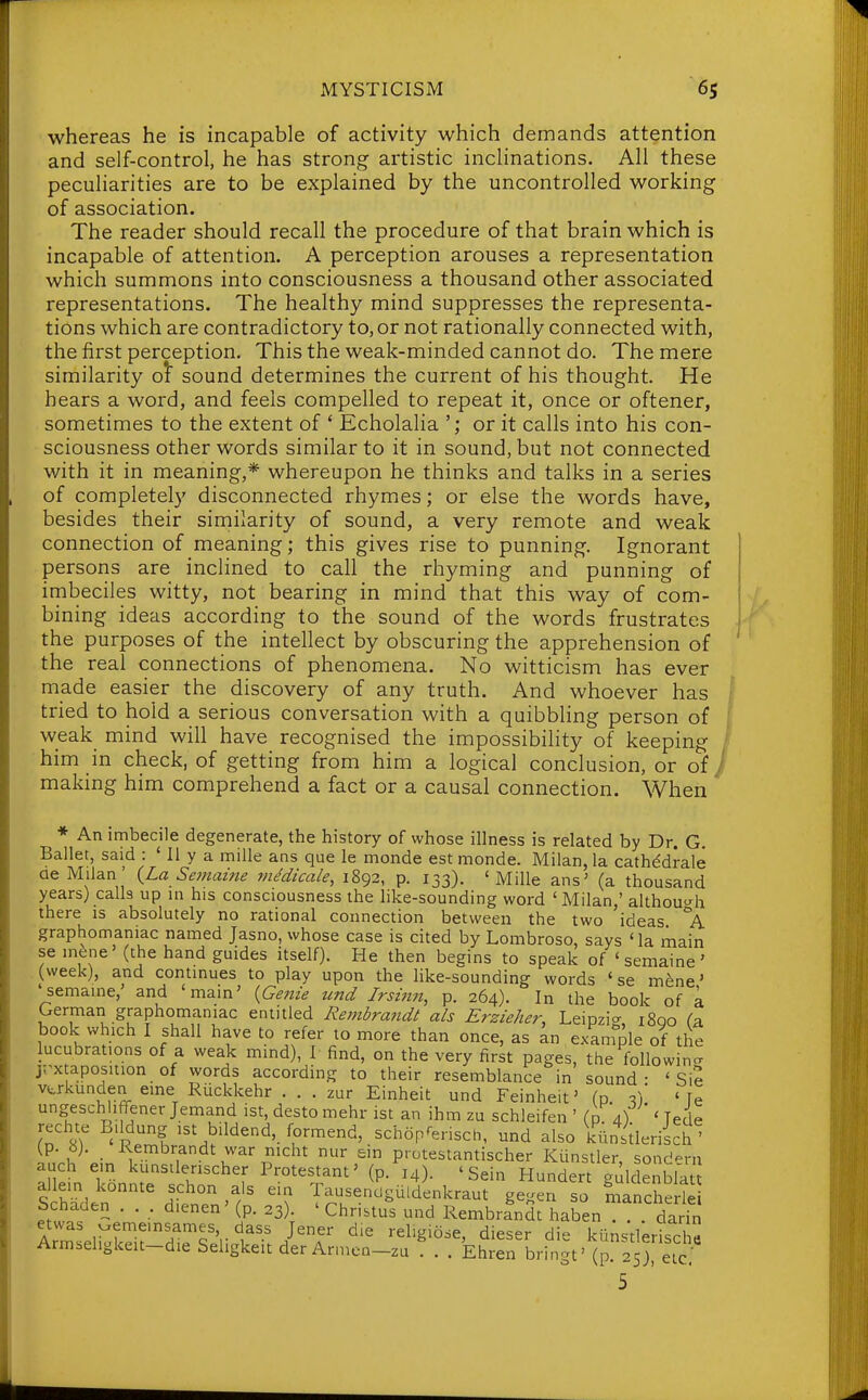 whereas he is incapable of activity which demands attention and self-control, he has strong artistic inclinations. All these peculiarities are to be explained by the uncontrolled working of association. The reader should recall the procedure of that brain which is incapable of attention. A perception arouses a representation which summons into consciousness a thousand other associated representations. The healthy mind suppresses the representa- tions which are contradictory to, or not rationally connected with, the first perception. This the weak-minded cannot do. The mere similarity o^ sound determines the current of his thought. He bears a word, and feels compelled to repeat it, once or oftener, sometimes to the extent of ' Echolalia '; or it calls into his con- sciousness other words similar to it in sound, but not connected with it in meaning,* whereupon he thinks and talks in a series of completel)' disconnected rhymes; or else the words have, besides their similarity of sound, a very remote and weak connection of meaning; this gives rise to punning. Ignorant persons are inclined to call the rhyming and punning of imbeciles witty, not bearing in mind that this way of com- I bining ideas according to the sound of the words frustrates i the purposes of the intellect by obscuring the apprehension of ' the real connections of phenomena. No witticism has ever made easier the discovery of any truth. And whoever has j tried to hold a serious conversation with a quibbling person of I weak mind will have recognised the impossibility of keeping I him in check, of getting from him a logical conclusion, or of / making him comprehend a fact or a causal connection. When * An imbecile degenerate, the history of whose illness is related by Dr. G Ballet, said : ' 11 y a mille ans que le monde est monde. Milan, la cathddrale ae Milan' (La Semame inedicale, 1892, p. 133). 'Mille ans' (a thousand years) calls up in his consciousness the like-sounding word 'Milan,' althou^^h there is absolutely no rational connection between the two ideas °A graphomaniac named Jasno, whose case is cited by Lombroso, says ' la main se inene' (the hand guides itself). He then begins to speak of 'semaine' (week), and continues to play upon the like-sounding words 'se mene' 'semaine,' and 'main' {Geitie und Jrsinn, p. 264). In the book of a German graphomaniac entitled Rembrandi ah Erzieher, Leipzicr 1800 Ca book which I shall have to refer to more than once, as an example of the lucubrations of a weak mind), I find, on the very first pages, the followino- jT^xtaposition of words according to their resemblance in sound- ' Sie vtrkunden erne Ruckkehr . . . zur Einheit und Feinheit' (p. f, ' fe ungesch iffener Jemand ist, desto mehr ist an ihm zu schleifen ' (0 4) ' Tede rechte B.ldung 1st bildend, formend, schoprensch, und also kilnstleriich ' (p. b). Rembrandt war nicht nur ein protestantischer Kunstler, sondern auch em kunsilenscher Protestant' (p. 14). ' Sein Hundert guldenbla allem konnte schon als ein Tausendguldenkraut gegen so Lancherle Schaden . . . dienen' (p. 23). ' Chri.tus und Rembrfndt haben darin etwas oememsames dass Jener die religiose, dieser die kiinstleriscl« Armseligkeit-die Seligkeit der Armen-zu . . Ehren bringt' (p. 2 5retc 5