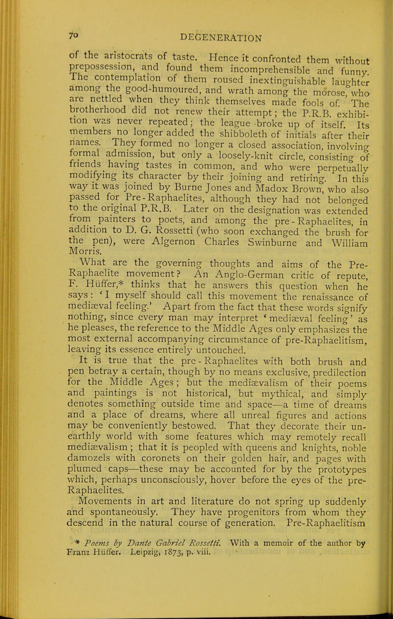 of the aristocrats of taste. Hence it confronted them without prepossession and found them incomprehensible and funny Ihe contemplation of them roused inextinguishable laughter among the good-humoured, and wrath among the morose who are nettled when they think themselves made fools of ' The brotherhood did not renew their attempt; the PRE exhibi- tion was never repeated; the league broke up of itself Its members no longer added the shibboleth of initials after their names. They formed no longer a closed association, involving formal admission, but only a loosely-knit circle, consisting of friends _ having tastes in common, and who were perpetually modifying its character by their joining and retiring. In this way it was joined by Burne Jones and Madox Brown, who also passed for Pre-Raphaelites, although they had not belonged to the original P.R.B. Later on the designation was extended from painters to poets, and among the pre - Raphaelites, in addition to D. G. Rossetti (who soon exchanged the brush for the pen), were Algernon Charles Swinburne and William Morris. What are the governing thoughts and aims of the Pre- Raphaelite movement? An Anglo-German critic of repute, F. Hiififer,* thinks that he answers this question when he says : * I myself should call this movement the renaissance of mediaeval feeling.' Apart from the fact that these words signify nothing, since every man may interpret 'mediaeval feeling' as he pleases, the reference to the Middle Ages only emphasizes the most external accompanying circumstance of pre-Raphaelitism, leaving its essence entirely untouched. It is true that the pre - Raphaelites with both brush and pen betray a certain, though by no means exclusive, predilection for the Middle Ages ; but the medievalism of their poems and paintings is not historical, but mythical, and simply denotes something outside time and space—a time of dreams and a place of dreams, where all unreal figures and actions may be conveniently bestowed. That they decorate their un- earthly world with some features which may remotely recall medisevalism ; that it is peopled with queens and knights, noble damozels with coronets on their golden hair, and pages with plumed caps—these may be accounted for by the prototypes which, perhaps unconsciously, hover before the eyes of the pre- Raphaelites. Movements in art and literature do not spring up suddenly and spontaneously. They have progenitors from whom they descend in the natural course of generation. Pre-Raphaelitism * Poejns by Dante Gabriel Rossetti. With a memoir of the author by Franz Hiiffer. Leipzig, 1873, P- viii.