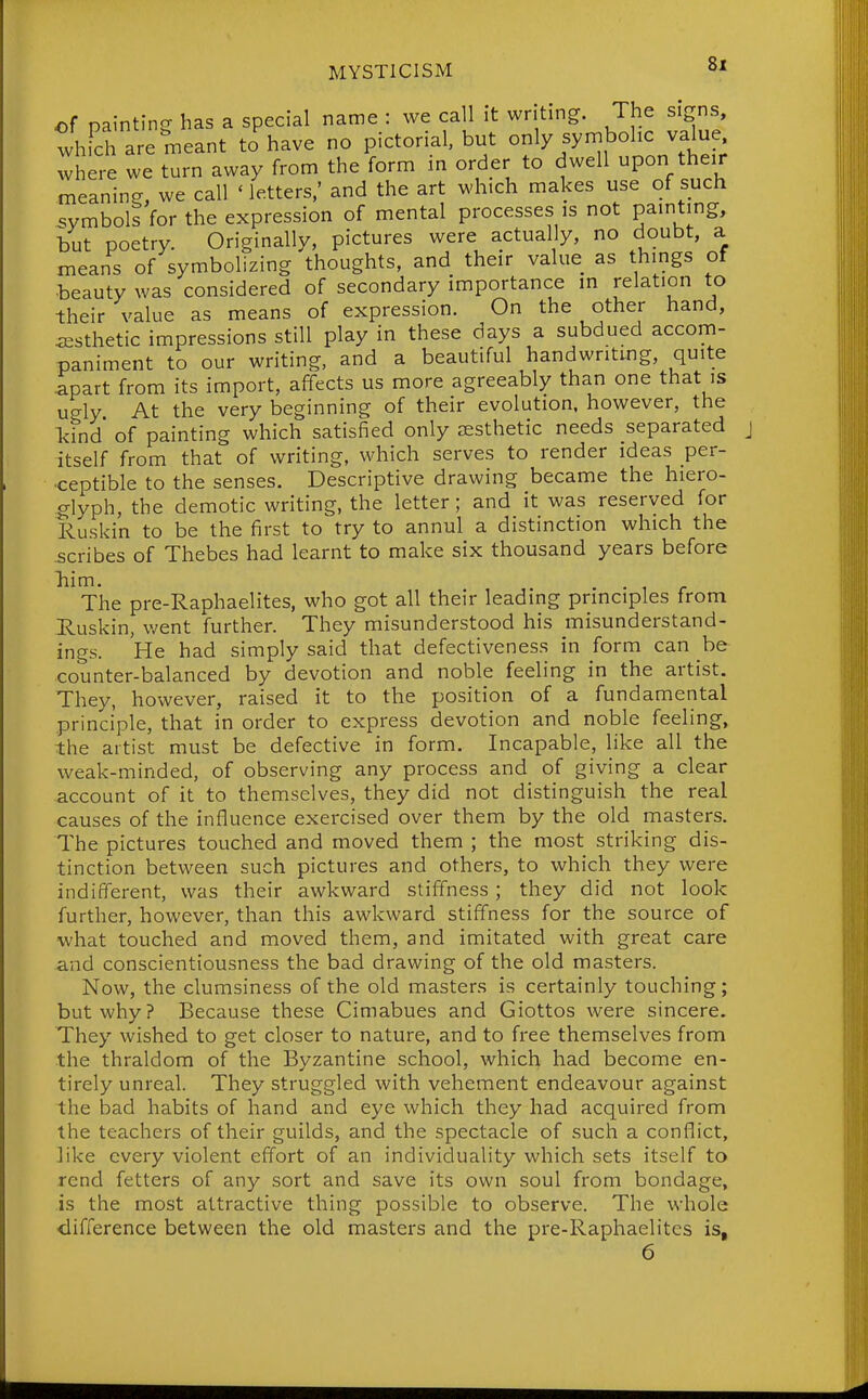 of painting has a special name : we call it writing. The signs, whFch are meant to have no pictorial, but only symbolic value where we turn away from the form in order to dwell upon their meaning, we call 'letters,' and the art which makes use of such symbols for the expression of mental processes is not pamting, but poetry. Originally, pictures were actually, no doubt, a means of symbolizing thoughts, and their value as things of beauty was considered of secondary importance in relation to their value as means of expression. On the other hand, aesthetic impressions still play in these days a subdued accom- paniment to our writing, and a beautiful handwritmg, quite apart from its import, affects us more agreeably than one that is ugly At the very beginning of their evolution, however, the l<ind' of painting which satisfied only aesthetic needs separated itself from that of writing, which serves to render ideas per- ceptible to the senses. Descriptive drawing became the hiero- glyph, the demotic writing, the letter; and it was reserved for Ruskin to be the first to try to annul a distinction which the .scribes of Thebes had learnt to make six thousand years before liim. The pre-Raphaelites, who got all their leading principles from Ruskin, v^ent further. They misunderstood his misunderstand- ings. He had simply said that defectiveness in form can be counter-balanced by devotion and noble feeling in the artist. They, however, raised it to the position of a fundamental principle, that in order to express devotion and noble feeling, the artist must be defective in form. Incapable, like all the weak-minded, of observing any process and of giving a clear account of it to themselves, they did not distinguish the real causes of the influence exercised over them by the old masters. The pictures touched and moved them ; the most striking dis- tinction between such pictures and others, to which they were indifferent, was their awkward stiffness; they did not look further, however, than this awkward stiffness for the source of what touched and moved them, and imitated with great care and conscientiousness the bad drawing of the old masters. Now, the clumsiness of the old masters is certainly touching; but why? Because these Cimabues and Giottos were sincere. They wished to get closer to nature, and to free themselves from the thraldom of the Byzantine school, which had become en- tirely unreal. They struggled with vehement endeavour against the bad habits of hand and eye which they had acquired from the teachers of their guilds, and the spectacle of such a conflict, like every violent effort of an individuality which sets itself to rend fetters of any sort and save its own soul from bondage, is the most attractive thing possible to observe. The whole •difference between the old masters and the pre-Raphaelites is, 6