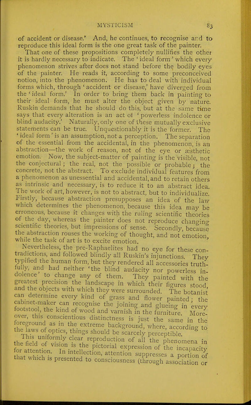 of accident or disease.' And, he continues, to recognise and to reproduce this ideal form is the one great task of the painter. That one of these propositions completely nullifies the other it is hardly necessary to indicate. The ' ideal form ' which every phenomenon strives after does not stand before the bodily eyes of the painter. He reads it, according to some preconceived notion, into the phenomenon. He has to deal with individual forms which, through ' accident or disease,' have diverged from the ' ideal form.' In order to bring them back in painting to their ideal form, he must alter the object given by nature. Ruskin demands that he should do this, but at the same time says that every alteration is an act ol ' powerless indolence or blind audacity.' Naturally, only one of these mutually exclusive statements can be true. Unquestionably it is the former. The ' ideal form ' is an assumption, not a perception. The separation of the essential from the accidental, in the phenomenon, is an abstraction—the work of reason, not of the eye or se'sthetic emotion. Now, the subject-matter of painting is the visible, not the conjectural ; the real, not the possible or probable; the concrete, not the abstract. To exclude individual features from a phenomenon as unessential and accidental, and to retain others as intrinsic and necessary, is to reduce it to an abstract idea. The work of art, however, is not to abstract, but to individualize. Firstly, because abstraction presupposes an idea of the law which determines the phenomenon, because this idea may be erroneous, because it changes with the ruling scientific theories of the day, whereas the painter does not reproduce chano-incr scientific theories, but impressions of sense. Secondly because the abstraction rouses the working of thought, and not 'emotion while the task of art is to excite emotion. Nevertheless, the pre-Raphaelites had no eye for these con- tradictions, and followed blindly all Ruskin's injunctions They typified the human form, but they rendered all accessories truth- fully, and had neither 'the blind audacity nor powerless in- dolence to change any of them. They painted with the greatest precision the landscape in which their figures stood and the objects with which they were surrounded. The botanist can determine every kind of grass and flower painted • the wT r!^'', 'f'^^Snlse the joining and glueing in every footstool, the kind of wood and varnish in the furniture More over, this conscientious distinctness is just the same in the foreground as m the extreme background, where, according to the laws of optics, things should be scarcely perceptible.  TJ'^/^'fo^ly clear reproduction of all the phenomena in he field of v.s.on is the pictorial expression of d'e inZ^ci y hi. V, ^ ^t^lj^^^tion, attention suppresses a portion o^f that which IS presented to consciousness (through assodation or