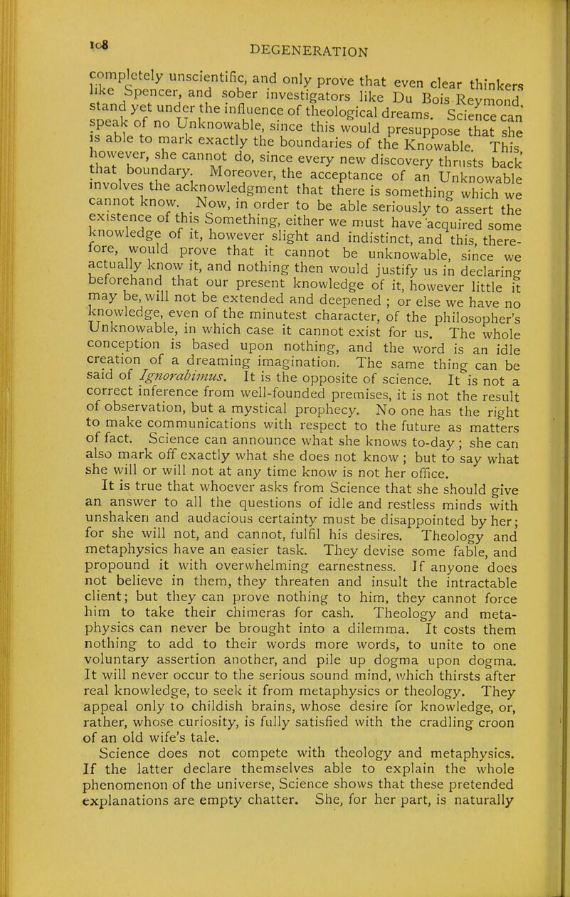 completely unscientific, and only prove that even clear thinkers like Spencer, and sober investigators like Du Bois Revmond stand yet under the influence of theological dreamf Science can speak of no Unknowable, since this would presuppose ?hat she s able to mark exactly the boundaries of the Knowable Thil however, she cannot do, since every new discovery thrusts back hat boundary Moreover, the acceptance of an Unknowable involves the acknowledgment that there is something which we cannot know. Now, in order to be able seriously to assert the existence of this Something, either we must have acquired some knowledge of it, however slight and indistinct, and this, there- lore, would prove that it cannot be unknowable, since we actually know it, and nothing then would justify us in declaring beforehand that our present knowledge of it, however little it may be, will not be extended and deepened ; or else we have no knowledge even of the minutest character, of the philosopher's Unknowable, in which case it cannot exist for us. The whole conception is based upon nothing, and the word is an idle creation of a dreaming imagination. The same thing can be said of Ignorabimus. It is the opposite of science. It is not a correct inference from well-founded premises, it is not the result of observation, but a mystical prophecy. No one has the right to make communications with respect to the future as matters of fact. Science can announce what she knows to-day; she can also mark off exactly what she does not know; but to say what she will or will not at any time know is not her office. It is true that whoever asks from Science that she should give an answer to all the questions of idle and restless minds with unshaken and audacious certainty must be disappointed by her; for she will not, and cannot, fulfil his desires. Theology and' metaphysics have an easier task. They devise some fable, and propound it with overwhelming earnestness. If anyone does not believe in them, they threaten and insult the intractable client; but they can prove nothing to him, they cannot force him to take their chimeras for cash. Theology and meta- physics can never be brought into a dilemma. It costs them nothing to add to their words more words, to unite to one voluntary assertion another, and pile up dogma upon dogma. It will never occur to the serious sound mind, which thirsts after real knowledge, to seek it from metaphysics or theology. They appeal only to childish brains, whose desire for knowledge, or, rather, whose curiosity, is fully satisfied with the cradling croon of an old wife's tale. Science does not compete with theology and metaphysics. If the latter declare themselves able to explain the whole phenomenon of the universe. Science shows that these pretended explanations are empty chatter. She, for her part, is naturally