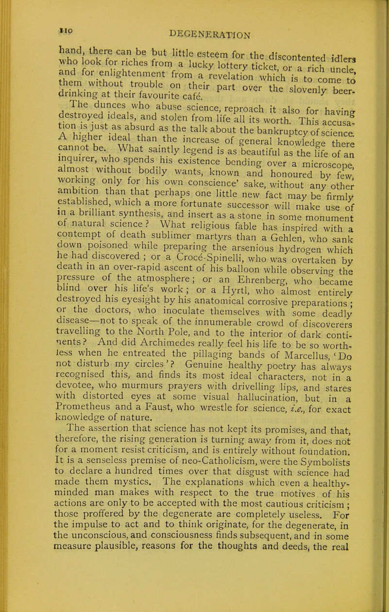 '^i^' ^^^^ ^'^^^^ ^^'^ the discontented idlers M'ho look for riches from a ucky lottery tickpf I J u , and for enlightenment from a revdatiL wh^^^^^^^ them without trouble on their part over the lovenfy beer drinkmg at their favourite cafe. ^oveniy Deer, The dunces who abuse science, reproach it also for having destroyed ideals and stolen from life all its worth Thl accusa t.on IS just as absurd as the talk about the bankruptcy of science A higher Ideal than the increase of general knowledge there cannot be. What saintly legend is as beautiful as the life of an inquirer, who spends his existence bending over a microscoDe almost without bodily wants, known and honoured by ?ew' working only for his own conscience' sake, without any othe; lv°u i^'? -^^.^^ P^'^^P' ^^^^ ^act may be firmly established, which a more fortunate successor will make use of in a bnlhant synthesis and insert as a stone in some monument of natural science ? What religious fable has inspired with a contempt of death sublimer martyrs than a Gehlen, who sank down poisoned while preparing the arsenious hydrogen which he had discovered ; or a Croce-Spinelli, who was overtaken by death in an over-rapid ascent of his balloon while observing the pressure of the atmosphere; or an Ehrenberg, who became blind over his life's work; or a Hyrtl, who almost entirely destroyed his eyesight by his anatomical corrosive preparations • or the doctors, who inoculate themselves with some deadly disease—not to speak of the innumerable crowd of discoverers travelling to the North Pole, and to the interior of dark conti- nents? And did Archimedes really feel his life to be so worth- less when he entreated the pillaging bands of Marcellus, ' Do not disturb my circles'? Genuine healthy poetry has always recognised this, and finds its most ideal characters, not in a devotee, who murmurs prayers with drivelling lips, and stares with distorted eyes at some visual hallucination, but in a Prometheus and a Faust, who wrestle for science, z,^., for exact knowledge of nature. The assertion that science has not kept its promises, and that, therefore, the rising generation is turning away from it, does not for a moment resist criticism, and is entirely without foundation. It is a senseless premise of neo-Catholicism, were the Symbolists to declare a hundred times over that disgust with science had made them mystics. The explanations which even a healthy- minded man makes with respect to the true motives of his actions are only to be accepted with the most cautious criticism ; those proffered by the degenerate are completely useless. For the impulse to act and to think originate, for the degenerate, in the unconscious, and consciousness finds subsequent, and in some measure plausible, reasons for the thoughts and deeds, the real