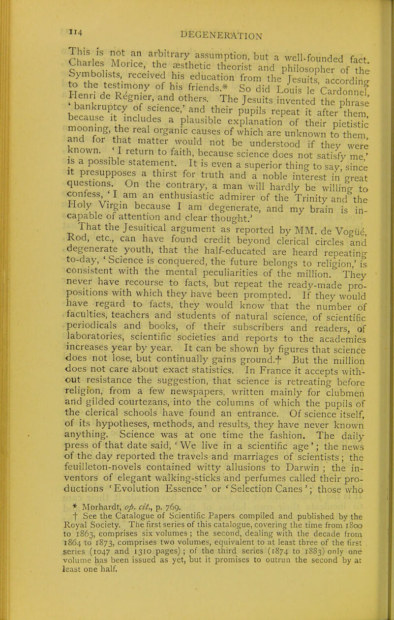 This is not an arbitrary assumption, but a well-founded fact Charles Morice, the esthetic theorist and philosopher of the Symbolists, received his education from the JesuiL acco d n^ to the testimony of his friends.'^ So did Louis e CaX^ef Henri de Regnier, and others. The Jesuits invented the phrase bankruptcy of science,' and their pupils repeat it after them because it includes a plausible explanation^ of their pietistTc mooning the real organic causes of which are unknown to ther^ and tor that matter would not be understood if thev were known. ' I return to faith, because science does not satisfy me' is a possible statement. It is even a superior thing to say since It presupposes a thirst for truth and a noble interest in great questions On the contrary, a man will hardly be willing to confess I am an enthusiastic admirer of the Trinity and the I am degenerate, and my brain is in- capable oi attention and clear thought.' That the Jesuitical argument as reported by MM. de Vogiie Rod, etc., can have found credit beyond clerical circles and degenerate youth, that the half-educated are heard repeating to-day, ' Science is conquered, the future belongs to religion ' is consistent with the mental peculiarities of the million.'' They never have recourse to facts, but repeat the ready-made pro- positions with which they have been prompted. If they would have regard to facts, they would know that the number of faculties, teachers and students of natural science, of scientific periodicals and books, of their subscribers and readers, of laboratories, scientific societies and reports to the academies increases year by year. It can be shown by figures that science does not lose, but continually gains ground.f But the million does not care about exact statistics. In France it accepts with- out resistance the suggestion, that science is retreating before religion, from a few newspapers, written mainly for clubmen and gilded courtezans, into the columns of which the pupils of the clerical schools have found an entrance. Of science itself, of its hypotheses, methods, and results, they have never known anything. Science was at one time the fashion. The daily press of that date said, ' We live in a scientific age'; the news of the day reported the travels and marriages of scientists ; the feuilleton-novels contained witty allusions to Darwin ; the in- ventors of elegant walking-sticks and perfumes called their pro- ductions 'Evolution Essence' or ' Selection Canes '; those who * Morhardt, op. cit., p. 769. t See the Catalogue of Scientific Papers compiled and published by the Royal Society. The first series of this catalogue, covering the time from iSoo to 1863, comprises six volumes ; the second, dealing with the decade from 1864 to 1873, comprises two volumes, equivalent to at least three of the first series (1047 and 1310 pages) ; of the third series (1874 to 18S3) only one volume has been issued as yet, but it promises to outrun the second by at least one half.