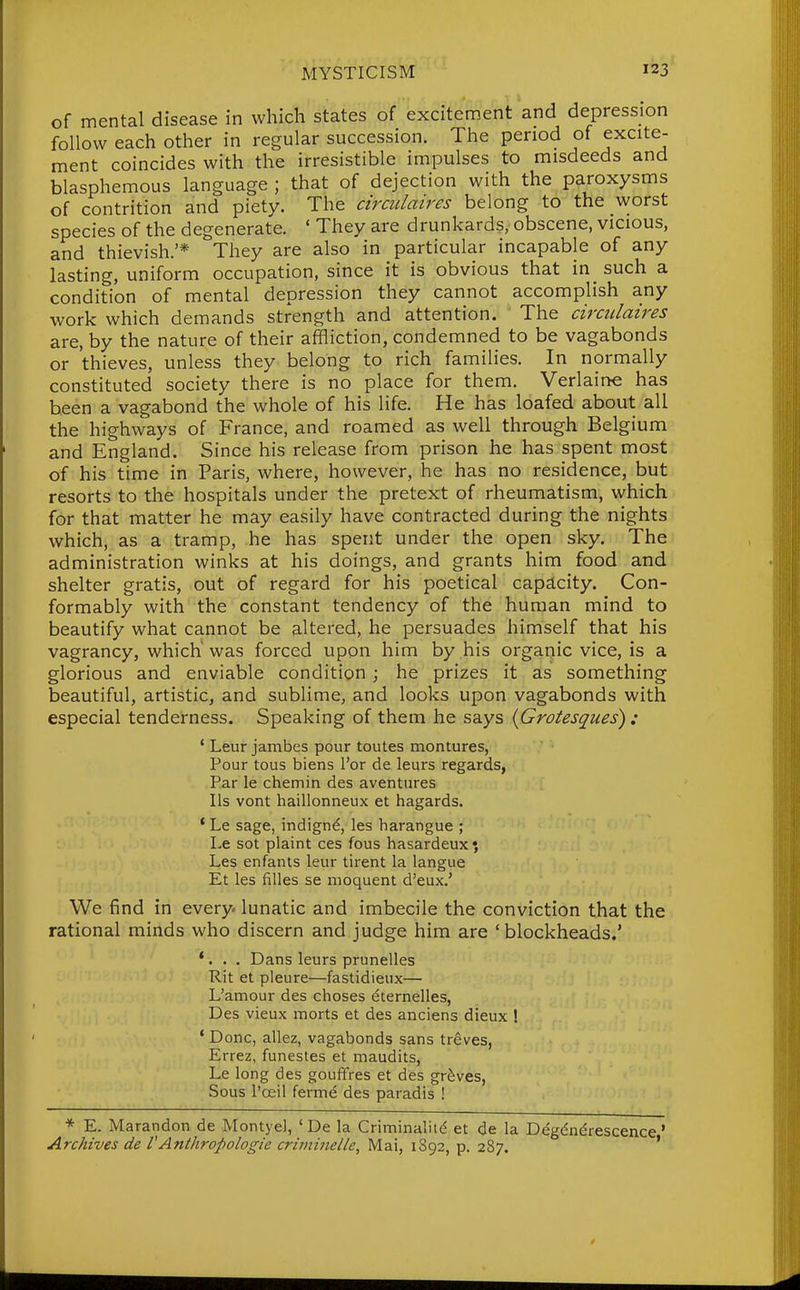 of mental disease in which states of excitement and depression follow each other in regular succession. The period of excite- ment coincides with the irresistible impulses to misdeeds and blasphemous language ; that of dejection with the paroxysms of contrition and piety. The circulaires belong to the worst species of the degenerate. ' They are drunkards, obscene, vicious, and thievish.'* They are also in particular incapable of any lasting, uniform occupation, since it is obvious that in such a condition of mental depression they cannot accomplish any work which demands strength and attention. The circulaires are, by the nature of their affliction, condemned to be vagabonds or thieves, unless they belong to rich families. In normally constituted society there is no place for them. Verlaine has been a vagabond the whole of his life. He has loafed about all the highways of France, and roamed as well through Belgium and England. Since his release from prison he has spent most of his time in Paris, where, however, he has no residence, but resorts to the hospitals under the pretext of rheumatism, which for that matter he may easily have contracted during the nights which, as a tramp, he has spent under the open sky. The administration winks at his doings, and grants him food and shelter gratis, out of regard for his poetical capacity. Con- formably with the constant tendency of the human mind to beautify what cannot be altered, he persuades himself that his vagrancy, which was forced upon him by his organic vice, is a glorious and enviable condition; he prizes it as something beautiful, artistic, and sublime, and looks upon vagabonds with especial tenderness. Speaking of them he says {Grotesques) : ' Leur jambes pour toutes montures, Pour tous biens I'or de leurs regards, Par le chemin des aventures lis vont haillonneux et hagards. * Le sage, indignd, les harangue ; Le sot plaint ces fous hasardeux; Les enfants leur tirent la langue Et les fiUes se moquent d'eux.' We find in every, lunatic and imbecile the conviction that the rational minds who discern and judge him are 'blockheads.' *. . . Dans leurs prunelles Rit et pleure—fastidieux— L'amour des choses eternelles, Des vieux morts et des anciens dieux ! * Done, allez, vagabonds sans treves, Errez, funestes et maudits, Le long des gouffres et des graves, Sous I'oeil ferme des paradis ! * E. Marandon de Montyel, ' De la Criminality et de la Degdndrescence' Archives de VAnthropologie criminelle, Mai, 1892, p. 287. '