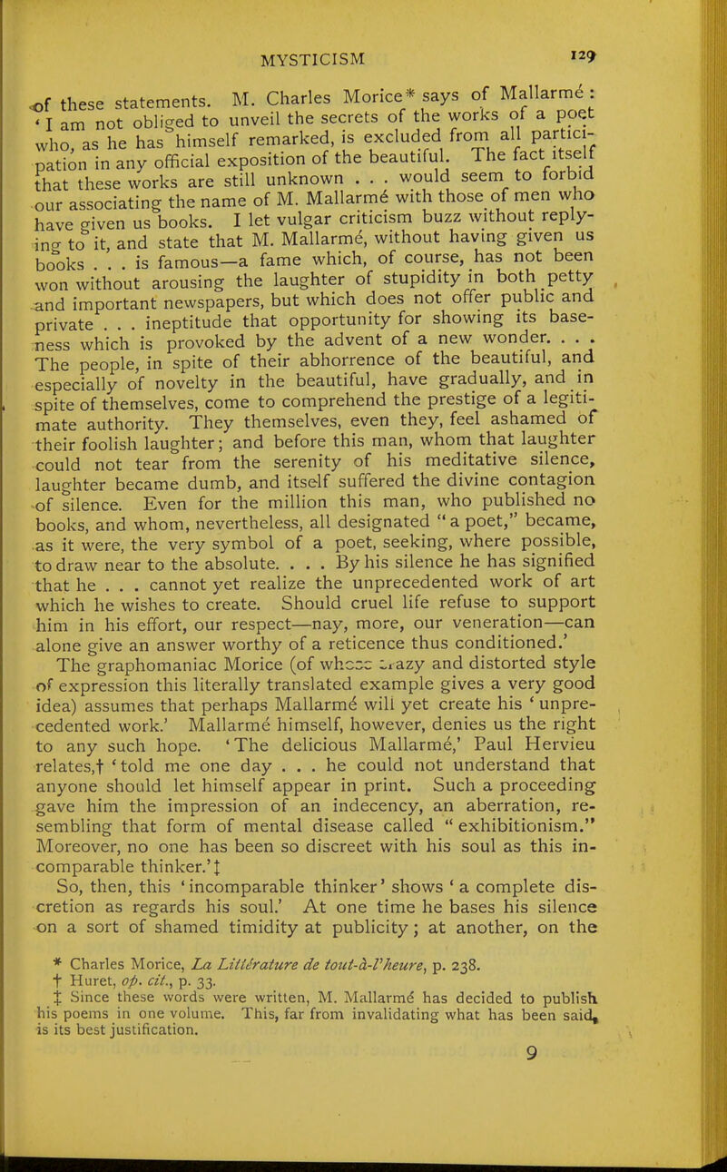 of these statements. M. Charles Morice* says of Mallarme : ' I am not obliged to unveil the secrets of the works of a poet who, as he has himself remarked, is excluded from all partici- pation in any official exposition of the beautiful The facMtself that these works are still unknown . . . would seem to forbid our associating the name of M. Mallarm6 with those of men who have given us books. I let vulgar criticism buzz without reply- ing to it and state that M. Mallarmtf, without having given us books . . is famous—a fame which, of course, has not been won without arousing the laughter of stupidity in both petty -and important newspapers, but which does not offer public and private . . . ineptitude that opportunity for showing its base- ness which is provoked by the advent of a new wonder. . . . The people, in spite of their abhorrence of the beautiful, and especially of novelty in the beautiful, have gradually, and in spite of themselves, come to comprehend the prestige of a legiti- mate authority. They themselves, even they, feel ashamed of their foolish laughter; and before this man, whom that laughter could not tear from the serenity of his meditative silence, laughter became dumb, and itself suffered the divine contagion -of silence. Even for the million this man, who published no books, and whom, nevertheless, all designated a poet, became, as it were, the very symbol of a poet, seeking, where possible, to draw near to the absolute. ... By his silence he has signified that he . . . cannot yet realize the unprecedented work of art which he wishes to create. Should cruel life refuse to support him in his effort, our respect—nay, more, our veneration—can alone give an answer worthy of a reticence thus conditioned.' The graphomaniac Morice (of whc::;c Lrazy and distorted style of expression this literally translated example gives a very good idea) assumes that perhaps Mallarm^ will yet create his ' unpre- cedented work.' Mallarme himself, however, denies us the right to any such hope. 'The delicious Mallarm6,' Paul Hervieu relates,! 'told me one day ... he could not understand that anyone should let himself appear in print. Such a proceeding gave him the impression of an indecency, an aberration, re- sembling that form of mental disease called  exhibitionism. Moreover, no one has been so discreet with his soul as this in- comparable thinker.'t So, then, this 'incomparable thinker' shows ' a complete dis- cretion as regards his soul.' At one time he bases his silence on a sort of shamed timidity at publicity; at another, on the * Charles Morice, La LiMrature de totit-h-Vheure^ p. 238. t Huret, op. cit., p. 33. X Since these words were written, M. Mallarmd has decided to publish his poems in one volume. This, far from invalidating what has been said, is its best justification. 9