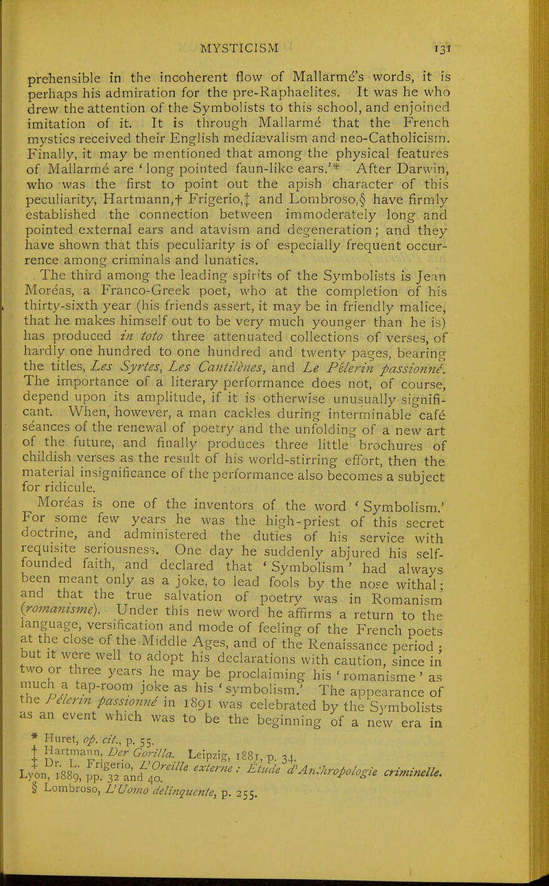 prehensible in the incoherent flow of Mallarme's words, it is perhaps his admiration for the pre-Raphaelites. It was he who drew the attention of the Symbolists to this school, and enjoined imitation of it. It is through Mallarme that the French mystics received their English mediaevalism and neo-Catholicism. Finally, it may be mentioned that among the physical features of Mallarm^ are Mong pointed faun-likc ears.'* After Darwin, who was the first to point out the apish character of this peculiarity, Hartmann,f Frigerio,^ and Lombroso,§ have firmly established the connection between immoderately long and pointed external ears and atavism and degeneration; and they have shown that this peculiarity is of especially frequent occur- rence among criminals and lunatics. The third among the leading spirits of the Symbolists is Jean Moreas, a Franco-Greek poet, who at the completion of his thirty-sixth year (his friends assert, it may be in friendly malice, that he makes himself out to be very much younger than he is) has produced in toto three attenuated collections of verses, of hardly one hundred to one hundred and twenty pages, bearing the titles, Les Syrtes, Les Cantilenes, and Le Pelerin passionne. The importance of a literary performance does not, of course, depend upon its amplitude, if it is otherwise unusually signifi- cant. When, however, a man cackles during interminable caf6 seances of the renewal of poetry and the unfolding of a new art of the future, and finally produces three little brochures of childish verses as the result of his world-stirring effort, then the material insignificance of the performance also becomes a subject for ridicule. Moreas is one of the inventors of the word 'Symbolism.' For some few years he was the high-priest of this secret doctrine, and administered the duties of his service with requisite seriousness. One day he suddenly abjured his self- founded faith, and declared that 'Symbolism' had always been m.eant only as a joke, to lead fools by the nose withal • and that the true salvation of poetry was in Romanism' {romanisme). Under this new word he aflTirms a return to the language, versification and mode of feeling of the French poets at the close of the,Middle Ages, and of the Renaissance period : but It were well to adopt his declarations with caution, since in two or three years_ he may be proclaiming his ' romanisme ' as nauch a tap-room joke as his 'symbolism.' The appearance of J ^lerin passionn^ in 1891 was celebrated by the S3'mbolists as an event which was to be the beginning of a new era in * Huret, op. cit., p, 55. 1 Hartmann, Dcr Gorilla. Leipzi- 1S81, p. 34. L/on^^SSg, ,^''^^.^0.'''' ^'^'^ d^^n^^^ropologie criminelle. § Lombroso, L'Uomo delinquenie, p. 255.