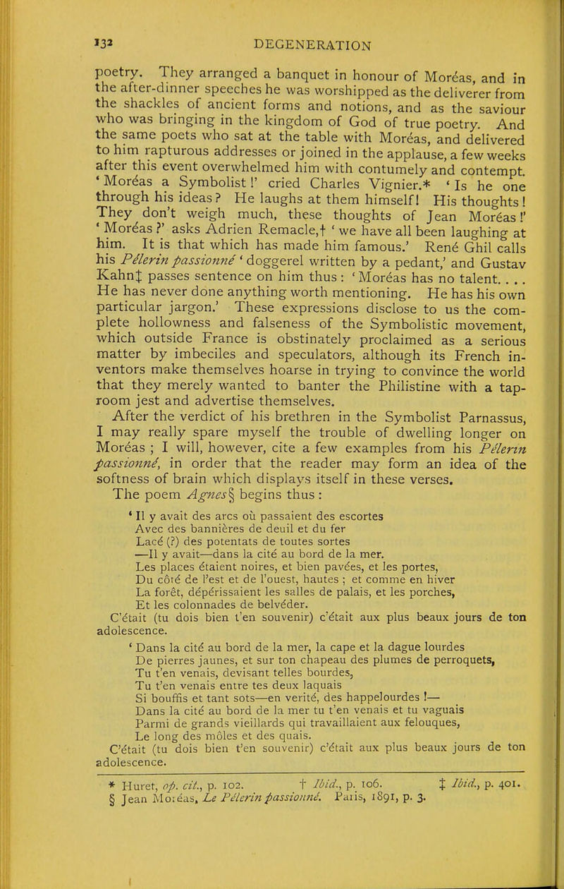 poetry. They arranged a banquet in honour of Mor^as, and in the after-dinner speeches he was worshipped as the deUverer from the shackles of ancient forms and notions, and as the saviour who was bringing in the kingdom of God of true poetry. And the same poets who sat at the table with Moreas, and delivered to him rapturous addresses or joined in the applause, a few weeks after this event overwhelmed him with contumely and contempt. ' Moreas a Symbolist!' cried Charles Vignier.* ' Is he one through his ideas? He laughs at them himself 1 His thoughts! They don't weigh much, these thoughts of Jean Moreas!' ' Moreas ?' asks Adrian Remacle.f ' we have all been laughing at him. It is that which has made him famous.' Ren^ Ghil calls his Pilerin passionne ' doggerel written by a pedant,' and Gustav Kahn| passes sentence on him thus: 'Moreas has no talent He has never done anything worth mentioning. He has his own particular jargon.' These expressions disclose to us the com- plete hoilowness and falseness of the Symbolistic movement, which outside France is obstinately proclaimed as a serious matter by imbeciles and speculators, although its French in- ventors make themselves hoarse in trying to convince the world that they merely wanted to banter the Philistine with a tap- room jest and advertise themselves. After the verdict of his brethren in the Symbolist Parnassus, I may really spare myself the trouble of dwelling longer on Moreas ; I will, however, cite a few examples from his Pelerin passionnd, in order that the reader may form an idea of the softness of brain which displays itself in these verses. The poem Agnes'^ begins thus : ' II y avait des arcs ou passaient des escortes Avec des bannieres de deuil et du fer Lac^ (?) des potentats de toutes sortes —II y avait—dans la cite au bord de la men Les places ^taient noires, et bien pav^es, et les portes, Du cotd de I'est et de I'ouest, hautes ; et comme en hiver La foret, dep^rissaient les salles de palais, et les porches, Et les colonnades de belv^der. C'dtait (tu dois bien t'en souvenir) c'^tait aux plus beaux jours de ton adolescence. ' Dans la citd au bord de la mer, la cape et la dague lourdes De pierres jaunes, et sur ton chapeau des plumes de perroquets, Tu t'en venais, devisant telles bourdes, Tu t'en venais entre tes deux laquais Si bouffis et tant sots—en verity, des happelourdes !— Dans la cite au bord de la mer tu t'en venais et tu vaguais Parmi de grands vieillards qui travaillaient aux felouques, Le long des moles et des quais. C'^tait (tu dois bien t'en souvenir) c'dtait aux plus beaux jours de ton adolescence. * Huret, op. cii., p. 102. t Il>id., p. ic6. % Ibid., p. 401. § Jean Moieas. Le Pelerin passionn^. Paris, 1891, p. 3.