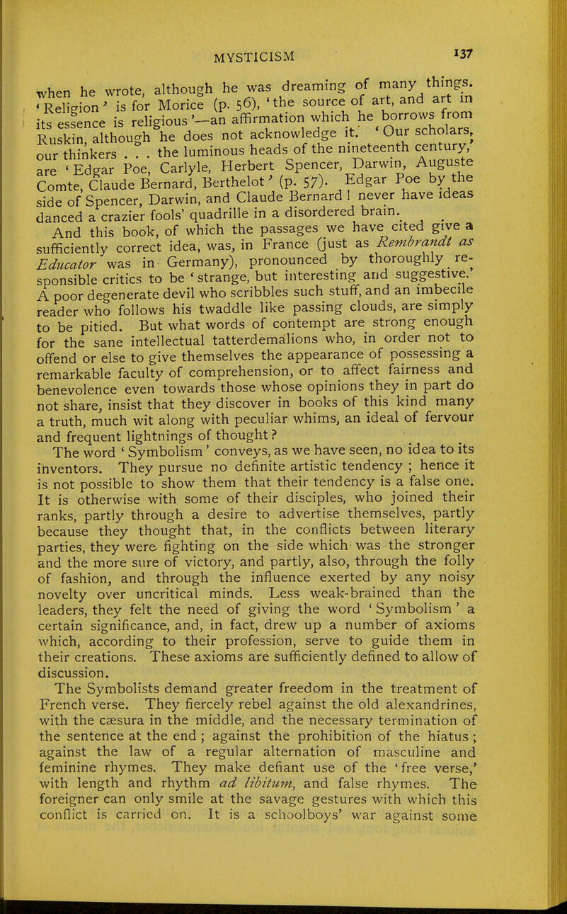 when he wrote, although he was dreaming of many things. ^ReHgionMs for Morice (p. 56), 'the source of art, and art in its essence is reUgious'-an affirmation -^ich he borrows fmm Ruskin. although he does not acknowledge it. Our scholars our thinkers . ? . the luminous heads of the nineteenth century are ' Edgar Poe, Carlyle, Herbert Spencer, Darwin, Augusta Comte. Claude Bernard, Berthelot' (p. 57)- Edgar Poe by the side of Spencer, Darwin, and Claude Bernard ! never have ideas danced a crazier fools' quadrille in a disordered brain._ _ And this book, of which the passages we have cited give a sufficiently correct idea, was, in France (just as Rembrandt as Educator was in Germany), pronounced by thoroughly re- sponsible critics to be 'strange, but interesting and suggestive. A poor degenerate devil who scribbles such stuff, and an imbecile reader who follows his twaddle like passing clouds, are simply to be pitied. But what words of contempt are strong enough for the sane intellectual tatterdemalions who, in order not to offend or else to give themselves the appearance of possessing a remarkable faculty of comprehension, or to affect fairness and benevolence even towards those whose opinions they in part do not share, insist that they discover in books of this kind many a truth, much wit along with peculiar whims, an ideal of fervour and frequent lightnings of thought ? The word ' Symbolism' conveys, as we have seen, no idea to its inventors. They pursue no definite artistic tendency ; hence it is not possible to show them that their tendency is a false one. It is otherwise with some of their disciples, who joined their ranks, partly through a desire to advertise themselves, partly because they thought that, in the conflicts between literary parties, they were fighting on the side which was the stronger and the more sure of victory, and partly, also, through the folly of fashion, and through the influence exerted by any noisy novelty over uncritical minds. Less weak-brained than the leaders, they felt the need of giving the word ' Symbolism ' a certain significance, and, in fact, drew up a number of axioms which, according to their profession, serve to guide them in their creations. These axioms are sufficiently defined to allow of discussion. The Symbolists demand greater freedom in the treatment of French verse. They fiercely rebel against the old alexandrines, with the caesura in the middle, and the necessary termination of the sentence at the end ; against the prohibition of the hiatus ; against the law of a regular alternation of masculine and feminine rhymes. They make defiant use of the 'free verse,* with length and rhythm ad libitum, and false rhymes. The foreigner can only smile at the savage gestures with which this conflict is carried on. It is a schoolboys' war against some