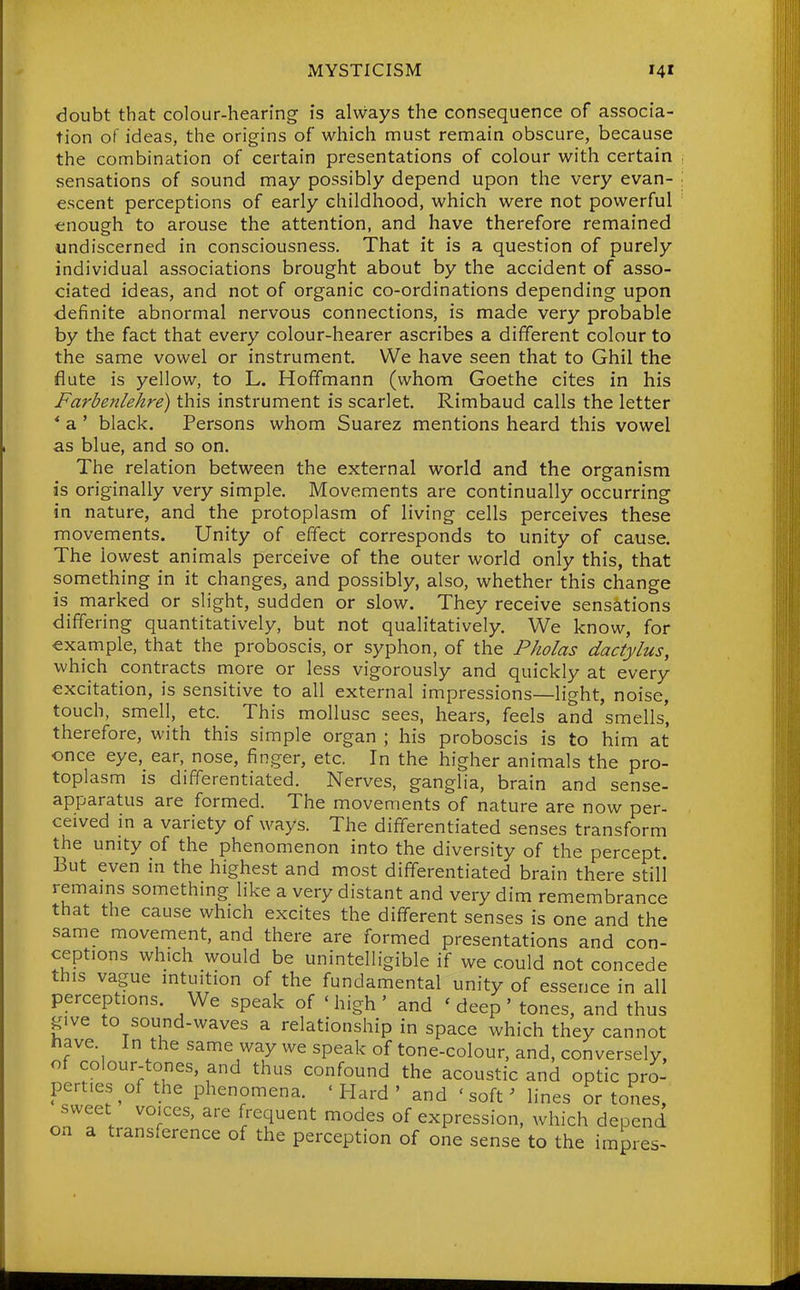 doubt that colour-hearing is always the consequence of associa- tion of ideas, the origins of which must remain obscure, because the combination of certain presentations of colour with certain sensations of sound may possibly depend upon the very evan- escent perceptions of early childhood, which were not powerful enough to arouse the attention, and have therefore remained undiscerned in consciousness. That it is a question of purely individual associations brought about by the accident of asso- ciated ideas, and not of organic co-ordinations depending upon definite abnormal nervous connections, is made very probable by the fact that every colour-hearer ascribes a different colour to the same vowel or instrument. We have seen that to Ghil the flute is yellow, to L. Hoffmann (whom Goethe cites in his Farbenlehre) this instrument is scarlet. Rimbaud calls the letter * a ' black. Persons whom Suarez mentions heard this vowel as blue, and so on. The relation between the external world and the organism is originally very simple. Movements are continually occurring in nature, and the protoplasm of living cells perceives these movements. Unity of effect corresponds to unity of cause. The lowest animals perceive of the outer world only this, that something in it changes, and possibly, also, whether this change is marked or slight, sudden or slow. They receive sensations differing quantitatively, but not qualitatively. We know, for example, that the proboscis, or syphon, of the Pholas dactylus, which contracts more or less vigorously and quickly at every excitation, is sensitive to all external impressions—light, noise, touch, smell, etc. This mollusc sees, hears, feels and smells', therefore, with this simple organ ; his proboscis is to him at once eye, ear, nose, finger, etc. In the higher animals the pro- toplasm is differentiated. Nerves, ganglia, brain and sense- apparatus are formed. The movements of nature are now per- ceived in a variety of ways. The differentiated senses transform the unity of the phenomenon into the diversity of the percept. But even in the highest and most differentiated brain there still* remains something like a very distant and very dim remembrance that the cause which excites the different senses is one and the same movement, and there are formed presentations and con- ceptions which would be unintelligible if we could not concede this vague intuition of the fundamental unity of essence in all perceptions. We speak of 'high' and ' deep' tones, and thus give to sound-waves a relationship in space which they cannot have. In the same way we speak of tone-colour, and, conversely, of colour-tones, and thus confound the acoustic and optic pro- perties of the phenomena. ' Hard ' and 'soft' lines or tones, sweet voices, are frequent modes of expression, which depend on a transference of the perception of one sense to the impres-