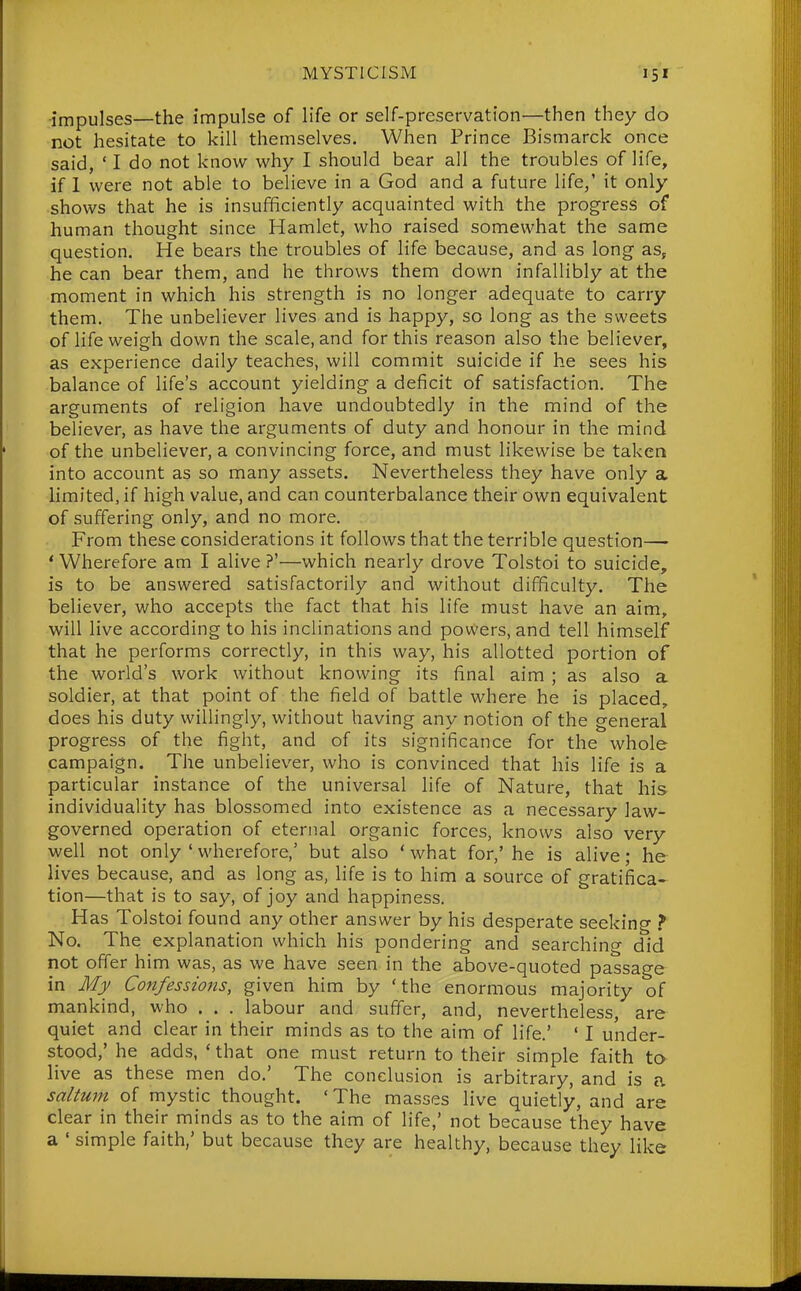 -impulses—the impulse of life or self-preservation—then they do not hesitate to kill themselves. When Prince Bismarck once said, ' I do not know why I should bear all the troubles of life, if 1 were not able to believe in a God and a future life,' it only shows that he is insufficiently acquainted with the progress of human thought since Hamlet, who raised somewhat the same question. He bears the troubles of life because, and as long as, he can bear them, and he throws them down infallibly at the moment in which his strength is no longer adequate to carry them. The unbeliever lives and is happy, so long as the sweets of life weigh down the scale, and for this reason also the believer, as experience daily teaches, will commit suicide if he sees his balance of life's account yielding a deficit of satisfaction. The arguments of religion have undoubtedly in the mind of the believer, as have the arguments of duty and honour in the mind of the unbeliever, a convincing force, and must likewise be taken into account as so many assets. Nevertheless they have only a limited, if high value, and can counterbalance their own equivalent of suffering only, and no more. From these considerations it follows that the terrible question— 'Wherefore am I alive?'—which nearly drove Tolstoi to suicide, is to be answered satisfactorily and without difficulty. The believer, who accepts the fact that his life must have an aim, will live according to his inclinations and powers, and tell himself that he performs correctly, in this way, his allotted portion of the world's work without knowing its final aim ; as also a soldier, at that point of the field of battle where he is placed, does his duty willingly, without having any notion of the general progress of the fight, and of its significance for the whole campaign. The unbeliever, who is convinced that his life is a particular instance of the universal life of Nature, that his individuality has blossomed into existence as a necessary law- governed operation of eternal organic forces, knows also very well not only ' wherefore,' but also * what for,' he is alive; he lives because, and as long as, life is to him a source of gratifica- tion—that is to say, of joy and happiness. Has Tolstoi found any other answer by his desperate seeking > No. The explanation which his pondering and searching did not offer him was, as we have seen in the above-quoted passage in Mjf Confessions, given him by 'the enormous majority of mankind, who . . . labour and suff'er, and, nevertheless are quiet and clear in their minds as to the aim of life.' ' I under- stood,' he adds, ' that one must return to their simple faith to live as these men do.' The conclusion is arbitrary, and is a saltum of mystic thought. 'The masses live quietly, and are clear in their minds as to the aim of life,' not because they have a ' simple faith,' but because they are healthy, because they like