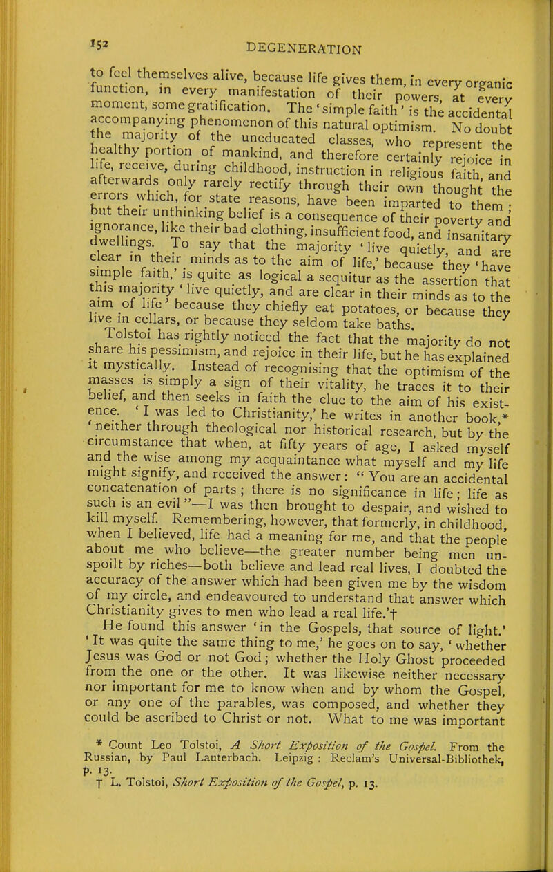 to feel themselves alive, because life gives them, in every organic function, in every manifestation of their p;)wers at fverv moment, some gratification. The ' simple faith' is th; accidental accompanying phenomenon of this natural optimism. No doub he majority of the uneducated classes, who representX healthy portion of mankind, and therefore certainly rejoice in life, receive, during childhood, instruction in religiou^s fa ^ and JrrZT r ^ '^''^y '^'''^y '^^'^^ own thought the errors which for state reasons, have been imparted to thern but their unthinking belief is a consequence of their poverty and Sn.? To''' \f fT^' ^^^^^^^ --notary dwellings To say that the majority ' live quietly and are clear in their_ minds as to the aim of life.' because^^hey 'have simple faith,',s quite as logical a sequitur as the assertion that this majonty ' live quietly, and are clear in their minds as to the aim of life because they chiefly eat potatoes, or because they live in cellars, or because they seldom take baths Tolstoi has rightly noticed the fact that the riajority do not share his pessimism, and rejoice in their life, but he has explained It mystically. Instead of recognising that the optimism of the masses is simply a sign of their vitality, he traces it to their belief, and then seeks in faith the clue to the aim of his exist- ence «I was led to Christianity,' he writes in another book* neither through theological nor historical research, but by the circumstance that when, at fifty years of age, I asked myself and the wise among my acquaintance what myself and my life might signify, and received the answer:  You are an accidental concatenation of parts ; there is no significance in hfe • life as such is an evil —I was then brought to despair, and wished to kill myself Remembering, however, that formerly, in childhood when I believed, life had a meaning for me, and that the people about me who believe—the greater number being men un- spoilt by riches—both believe and lead real lives, I doubted the accuracy of the answer which had been given me by the wisdom of my circle, and endeavoured to understand that answer which Christianity gives to men who lead a real life.'f He found this answer 'in the Gospels, that source of light' ' It was quite the same thing to me,' he goes on to say, ' whether Jesus was God or not God; whether the Holy Ghost proceeded froni the one or the other. It was likewise neither necessary nor important for me to know when and by whom the Gospel, or any one of the parables, was composed, and whether they could be ascribed to Christ or not. What to me was important * Count Leo Tolstoi, A Sho7-t Expositio7t of the Gospel. From the Russian, by Paul Lauterbach. Leipzig : Reclam's Universal-Bibliothek, P- 13- t L. Tolstoi, Sfiori Exposition of the Gospel, p, 13.