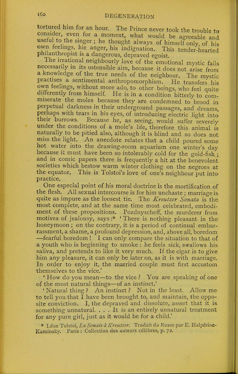 tortured hirn for an hour. The Prince never took the trouble to consider even for a moment, what would be agreeable and useful to the singer ; he thought always of himself only, of his own feelings, his anger, his indignation. This tender-hearted philanthropist is a dangerous, depraved egoist. The irrational neighbourly love of the emotional mystic fails necessarily m its ostensible aim, because it does not arise from a knowledge of the true needs of the neighbour. The mystic practises a sentimental anthropomorphism. He transfers his own feelings, without more ado, to other beings, who feel quite differently from himself He is in a condition bitterly to com- miserate the moles because they are condemned to brood in perpetual darkness in their underground passages, and dreams, perhaps with tears in his eyes, of introducing electric light into their burrows. Because he, as seeing, would suffer severely under the conditions of a mole's hfe, therefore this animal is naturally to be pitied also, although it is blind and so does not miss the light. An anecdote relates that a child poured some hot water into the drawing-room aquarium one winter's day because it must have been so intolerably cold for the gold-fish ; and in comic papers there is frequently a hit at the benevolent societies which bestow warm winter clothing on the negroes at the equator. This is Tolstoi's love of one's neighbour put into practice. One especial point of his moral doctrine is the mortification of the flesh. All sexual intercourse is for him unchaste ; marriage is- quite as impure as the loosest tie. The Kreutzer Sonata is the most complete, and at the same time most celebrated, embodi- ment of these propositions. Pozdnyscheff, the murderer from motives of jealousy, says :* ' There is nothing pleasant in the honeymoon ; on the contrary, it is a period of continual embar- rassment, a shame, a profound depression, and, above all, boredom —fearful boredom ! I can only compare the situation to that of a youth who is beginning to smoke : he feels sick, swallows his saliva, and pretends to like it very much. If the cigar is to give him any pleasure, it can only be later on, as it is with marriage. In order to enjoy it, the married couple must first accustom themselves to the vice.' * How do you mean—to the vice You are speaking of one of the most natural things—of an instinct.' ' Natural thing ? An instinctNot in the least. Allow me to tell you that I have been brought to, and maintain, the oppo- site conviction. I, the depraved and dissolute, assert that it is something unnatural. ... It is an entirely unnatural treatment for any pure girl, just as it would be for a child.' * Ldon Tolstoi, La Sonaie ^ Kreutzer. Traduit du Russe par E. Halp^rine- Kaminskv. Paris : Collection des auteurs cdlebres, p. 72.