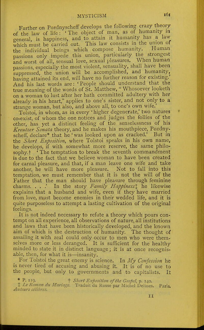 Further on Pozdnyscheff develops the following crazy theory of the law of life : ' The object of man, as of humanity m general, is happiness, and to attain it humanity has a law which must be carried out. This law consists in the union of the individual beings which compose humanity. Human passions only impede this union, particularly the strongest and worst of all, sensual love, sexual pleasures. When human passions, especially the most violent, sensuality, shall have been suppressed, the union will be accomplished, and humanity, having attained its end, will have no further reason for existing.' And his last words are: 'People should understand that the true meaning of the words of St. Matthew,  Whosoever looketh on a woman to lust after her hath committed adultery with her already in his heart, applies to one's sister, and not only to a strange woman, but also, and above all, to one's own wife.' Tolstoi, in whom, as in every 'higher degenerate,' two natures co-exist, of whom the one notices and judges the follies of the other, has yet a distinct feeling of the senselessness of his Kreutzer Sonata theory, and he makes his mouthpiece, Pozdny- scheff, declare* that he ' was looked upon as cracked.' But in the Short Exposition, where Tolstoi speaks in his own name, he develops, if with somewhat more reserve, the same philo- sophy, f ' The temptation to break the seventh commandment is due to the fact that we believe woman to have been created for carnal pleasure, and that, if a man leave one wife and take another, he will have more pleasure. Not to fall into this temptation, we must remember that it is not the will of the Father that the man should have pleasure through feminine charms. . . .' In the story Family HappinessX he likewise explains that a husband and wife, even if they have married from love, must become enemies in their wedded life, and it is quite purposeless to attempt a lasting cultivation of the original feelings. It is not indeed necessary to refute a theory which pours con- tempt on all experience, all observations of nature, all institutions and laws that have been historically developed, and the known aim of which is the destruction of humanity. The thought of assailing it with zeal could only occur to men who were them- selves more or less deranged. It is sufficient for the healthy minded to state it in distinct language; it is at once recognis- able, then, for what it is—insanity. For Tolstoi the great enemy is science. In My Confession he is never tired of accusing and abusing it. It is of no use to the people, but only to governments and to capitalists. It * P- 119- t Short Exposition of the Gospel^ p. 140. X Le Roman du Mariage, Traduit du Russe par Michel Delines. Paris. Atcteurs cdtebres. II