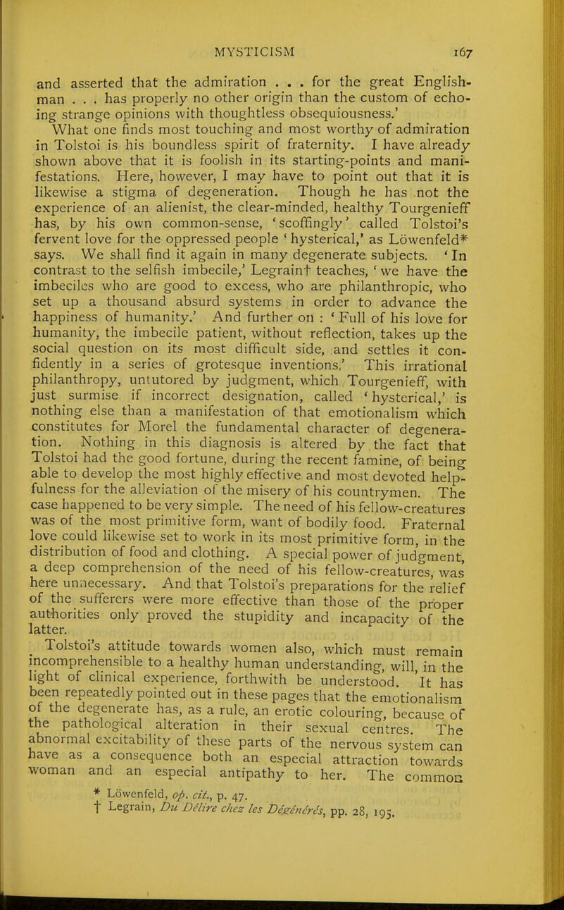 and asserted that the admiration ... for the great Engh'sh- man . . . has properly no other origin than the custom of echo- ing strange opinions with thoughtless obsequiousness.' What one finds most touching and most worthy of admiration in Tolstoi is his boundless spirit of fraternity. I have already shown above that it is foolish in its starting-points and mani- festations. Here, however, I may have to point out that it is likewise a stigma of degeneration. Though he has not the experience of an alienist, the clear-minded, healthy Tourgenieff has, by his own common-sense, 'scoffingly' called Tolstoi's fervent love for the oppressed people ' hysterical,* as Lowenfeld* says. We shall find it again in many degenerate subjects. * In contrast to the selfish imbecile,' Legraint teaches, ' we have the imbeciles who are good to excess, who are philanthropic, who set up a thousand absurd systems in order to advance the happiness of humanity.' And further on : * Full of his love for humanity, the imbecile patient, without reflection, takes up the social question on its most difficult side, and settles it con- fidently in a series of grotesque inventions,' This irrational philanthropy, untutored by judgment, which Tourgenieff, with just surmise if incorrect designation, called * hysterical,' is nothing else than a manifestation of that emotionalism which constitutes for Morel the fundamental character of degenera- tion. Nothing in this diagnosis is altered by the fact that Tolstoi had the good fortune, during the recent famine, of being able to develop the most highly effective and most devoted help- fulness for the alleviation of the misery of his countrymen. The case happened to be very simple. The need of his fellow-creatures was of the most primitive form, want of bodily food. Fraternal love could likewise set to work in its most primitive form, in the distribution of food and clothing. A special power of judgment, a deep comprehension of the need of his fellow-creatures, was' here unnecessary. And that Tolstoi's preparations for the relief of the sufferers were more effective than those of the proper authorities only proved the stupidity and incapacity of the latter. Tolstoi's attitude towards women also, which must remain incomprehensible to a healthy human understanding, will, in the light of clinical experience, forthwith be understood, 'it has been repeatedly pointed out in these pages that the emotionalism of the degenerate has, as a rule, an erotic colouring, because of the pathological alteration in their sexual centres The abnormal excitability of these parts of the nervous system can have as a consequence both an especial attraction towards woman and an especial antipathy to her. The common * Lowenfeld, op. cit., p. 47. t Legrain, Du Ddire chez les Die^^nc'rh, pp. 28, 195.