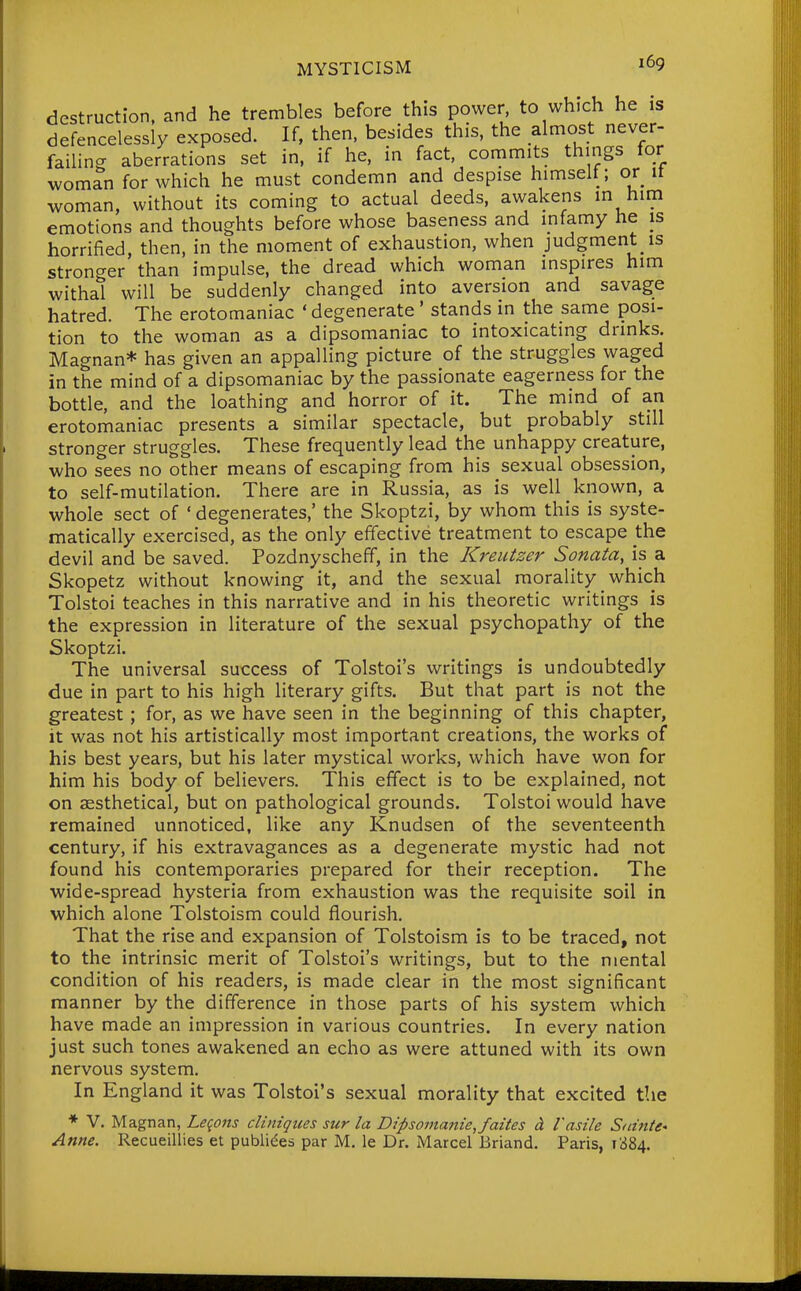 destruction, and he trembles before this power, to which he is defencelessly exposed. If, then, besides this, the almost never- failing aberrations set in, if he, in fact, commits things tor woman for which he must condemn and despise himselt; or it woman, without its coming to actual deeds, awakens in him emotions and thoughts before whose baseness and infamy he is horrified, then, in the moment of exhaustion, when judgment is stronger than impulse, the dread which woman inspires him withal will be suddenly changed into aversion and savage hatred. The erotomaniac ' degenerate ' stands in the same posi- tion to the woman as a dipsomaniac to intoxicating drinks. Magnan* has given an appalling picture of the struggles waged in the mind of a dipsomaniac by the passionate eagerness for the bottle, and the loathing and horror of it. The mind of an erotomaniac presents a similar spectacle, but probably still stronger struggles. These frequently lead the unhappy creature, who sees no other means of escaping from his sexual obsession, to self-mutilation. There are in Russia, as is well known, a whole sect of ' degenerates,' the Skoptzi, by whom this is syste- matically exercised, as the only effective treatment to escape the devil and be saved. Pozdnyscheff, in the Kreutzer Sonata, is a Skopetz without knowing it, and the sexual morality which Tolstoi teaches in this narrative and in his theoretic writings is the expression in literature of the sexual psychopathy of the Skoptzi. The universal success of Tolstoi's writings is undoubtedly due in part to his high literary gifts. But that part is not the greatest; for, as we have seen in the beginning of this chapter, it was not his artistically most important creations, the works of his best years, but his later mystical works, which have won for him his body of believers. This effect is to be explained, not on aesthetical, but on pathological grounds. Tolstoi would have remained unnoticed, like any Knudsen of the seventeenth century, if his extravagances as a degenerate mystic had not found his contemporaries prepared for their reception. The wide-spread hysteria from exhaustion was the requisite soil in which alone Tolstoism could flourish. That the rise and expansion of Tolstoism is to be traced, not to the intrinsic merit of Tolstoi's writings, but to the mental condition of his readers, is made clear in the most significant manner by the difference in those parts of his system which have made an impression in various countries. In every nation just such tones awakened an echo as were attuned with its own nervous system. In England it was Tolstoi's sexual morality that excited the ♦ V. Magnan, Leqons cliniqiies sur la Dipsomanie,faites d. I'asile Sninte* Anne. Recueillies et publides par M. le Dr. Marcel Briand. Paris, 1384.