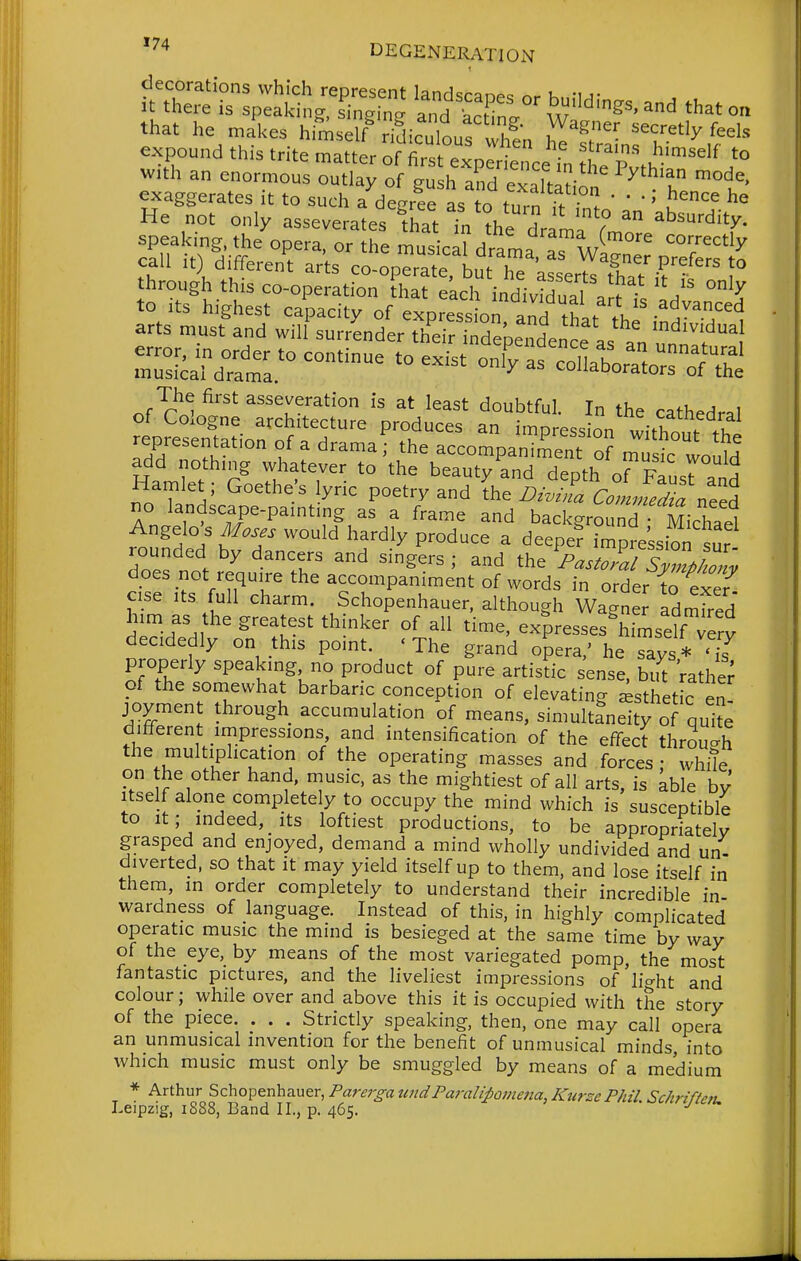 '^^ DEGENERATION j^^^- S^s- '^''-^^^^ that o. that he makes himself/dicdour vZn Z ftr^lnlT'^^^r'' expound this trite matter of first experience in tlTZlT^^^ i° with an enormous outlay of gush and exaTtaUon ^ T ^u^' exaggerates it to such a degree as to turn ^ ' ' He not only asseverates fhat Tn the dram'? speaking, the opera, or the musical drama as w'^''' '°7'^t^>^ call it) different arts co-operate Lut he a^e^^^^^^^^^^ through this co-operation that eLch individual a^ ;. h'' ° ? to Its highest capacity of expression and thU .V -^^^^-^^^^^ arts must and wil{ surrLder thSependence as t unnlf^l rSd7atr°^°^^^ col^or^rrofthi of^^:-rcS-^t^s^r^^Sft^ representation of a drama; the accompaZent o? Z^LTd add nothing whatever to the beauty and deoth aTTJ^ 7 ^ Hamlet; Goethe's lyric poetry and i^^^^^ no landscape-pamting as a frame and background Michael Angelo s Moses would hardly produce a deepe? impre'ssion sur rounded by dancers and singers ; and the Pas,7a7svZ/^^^^^^^ does not require the accompaniment of words in order to exef cise Its full charm. Schopenhauer, although Wagner Idmfred him as the greatest thinker of all time, expresses^mself very decidedly on this point. 'The grand opera,' he Tys* '2^ properly speaking no product of pure artistic sense, but Vathe; of the somewhat barbaric conception of elevating Esthetic en- joyment through accumulation of means, simultaneity of quite different impressions and intensification of the effect through the multiplication of the operating masses and forces • white on the other hand, music, as the mightiest of all arts, is able by Itself alone completely to occupy the mind which is susceptible to It; indeed, its loftiest productions, to be appropriately grasped and enjoyed, demand a mind wholly undivided and un diverted, so that it may yield itself up to them, and lose itself in them, in order completely to understand their incredible in- wardness of language. Instead of this, in highly complicated operatic music the mind is besieged at the same time by way of the eye, by means of the most variegated pomp, the most fantastic pictures, and the liveliest impressions of'ho-fit and colour; while over and above this it is occupied with the story of the piece. . . . Strictly speaking, then, one may call opera an unmusical invention for the benefit of unmusical minds, into which music must only be smuggled by means of a medium * Arthur Schopenhauer, Farer^^a idPara/ipome/ia, ICurze P/iz7 Schriften. Leipzig, 1888, Band II., p. 465. '