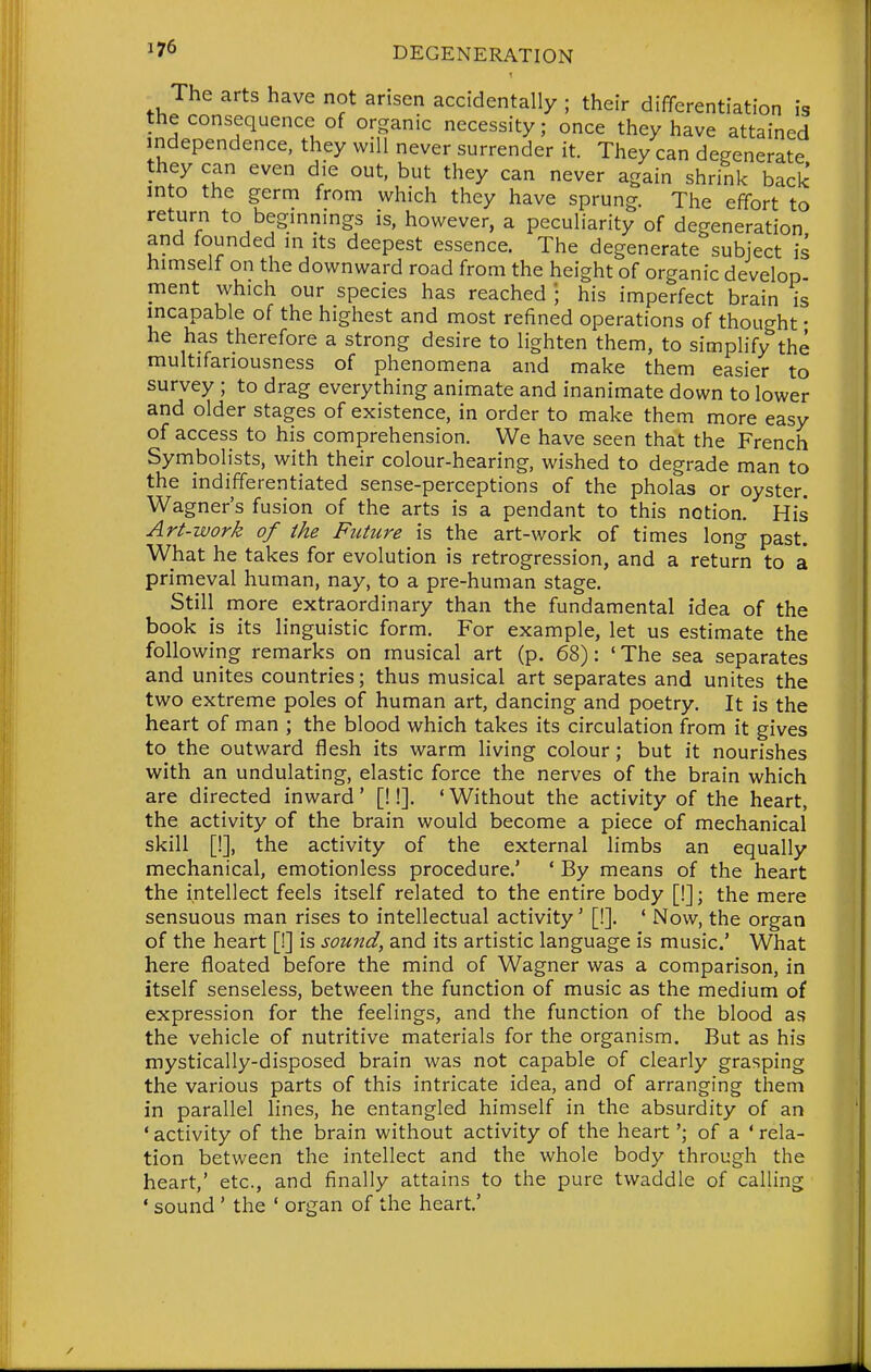The arts have not arisen accidentally ; their differentiation is the consequence of organic necessity; once they have attained independence, they will never surrender it. They can degenerate they can even die out, but they can never again shrink back into the germ from which they have sprung. The effort to return to beginnings is, however, a peculiarity of degeneration and founded m its deepest essence. The degenerate subject is himself on the downward road from the height of organic develop ment which our species has reached ; his imperfect brain is incapable of the highest and most refined operations of thought • he has therefore a strong desire to lighten them, to simplify the multifariousness of phenomena and make them easier to survey ; to drag everything animate and inanimate down to lower and older stages of existence, in order to make them more easy of access to his comprehension. We have seen that the French Symbolists, with their colour-hearing, wished to degrade man to the indifferentiated sense-perceptions of the pholas or oyster. Wagner's fusion of the arts is a pendant to this notion. His Art-work of the Future is the art-work of times long past. What he takes for evolution is retrogression, and a return to a primeval human, nay, to a pre-human stage. Still more extraordinary than the fundamental idea of the book is its linguistic form. For example, let us estimate the following remarks on musical art (p. 68): ' The sea separates and unites countries; thus musical art separates and unites the two extreme poles of human art, dancing and poetry. It is the heart of man ; the blood which takes its circulation from it gives to the outward flesh its warm living colour; but it nourishes with an undulating, elastic force the nerves of the brain which are directed inward ' [!!]. * Without the activity of the heart, the activity of the brain would become a piece of mechanical skill [!], the activity of the external limbs an equally mechanical, emotionless procedure.' ' By means of the heart the intellect feels itself related to the entire body [!]; the mere sensuous man rises to intellectual activity' [!]. ' Now, the organ of the heart [!] is sound, and its artistic language is music' What here floated before the mind of Wagner was a comparison, in itself senseless, between the function of music as the medium of expression for the feelings, and the function of the blood as the vehicle of nutritive materials for the organism. But as his mystically-disposed brain was not capable of clearly grasping the various parts of this intricate idea, and of arranging them in parallel lines, he entangled himself in the absurdity of an ' activity of the brain without activity of the heart'; of a ' rela- tion between the intellect and the whole body through the heart,' etc., and finally attains to the pure twaddle of calling ' sound ' the ' organ of the heart'