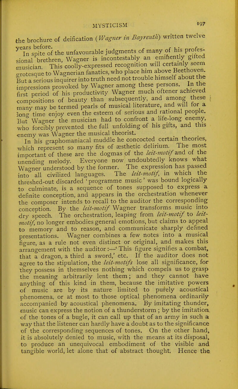 the brochure of deification (Wagner in Bayreuth) written twelve ^in'spife'of the unfavourable judgments of many of his profes- sional brethren, Wagner is incontestably an emmently gUted musician. This coolly-expressed recognition will certamly seem orotesque to Wagnerian fanatics, who place him above Beethoven But a serious inquirer into truth need not trouble himself about the impressions provoked by Wagner among these persons. In the first period of his productivity Wagner much oftener achieved compositions of beauty than subsequently, and among these . many may be termed pearls of musical literature, and will for a ]ono- time enjoy even the esteem of serious and rational people. But Wagner the musician had to confront a life-long enemy, who forcibly prevented the full unfolding of his gifts, and this •enemy was Wagner the musical theorist. In his graphomaniacal muddle he concocted certain theories, which represent so many fits of assthetic delirium. The most important of these are the dogmas of the leit-motif z.x\6. of the unending melody. Everyone now undoubtedly knows what Wagner understood by the former. The expression has passed into'' all civilized languages. The leit-motif, in which the threshed-out discarded ' programme music' was bound logically to culminate, is a sequence of tones supposed to express a definite conception, and appears in the orchestration whenever the composer intends to recall to the auditor the corresponding conception. By the leit-motif Wagner transforms music into dry speech. The orchestration, leaping from leit-motif to leit- motif no longer embodies general emotions, but claims to appeal to memory and to reason, and communicate sharply defined presentations. Wagner combines a few notes into a musical figure, as a rule not even distinct or original, and makes this arrangement with the auditor :—' This figure signifies a combat, that a dragon, a third a sword,' etc. If the auditor does not agree to the stipulation, the leit-motifs lose all significance, for they possess in themselves nothing which compels us to grasp the meaning arbitrarily lent them; and they cannot have anything of this kind in them, because the imitative powers of music are by its nature limited to purely acoustical phenomena, or at most to those optical phenomena ordinarily accompanied by acoustical phenomena. By imitating thunder, music can express the notion of a thunderstorm ; by the imitation, of the tones of a bugle, it can call up that of an army in such a way that the listener can hardly have a doubt as to the significance of the corresponding sequences of tones. On the other hand, it is absolutely denied to music, with the means at its disposal, to produce an unequivocal embodiment of the visible and tangible world, let alone that of abstract thought. Hence the