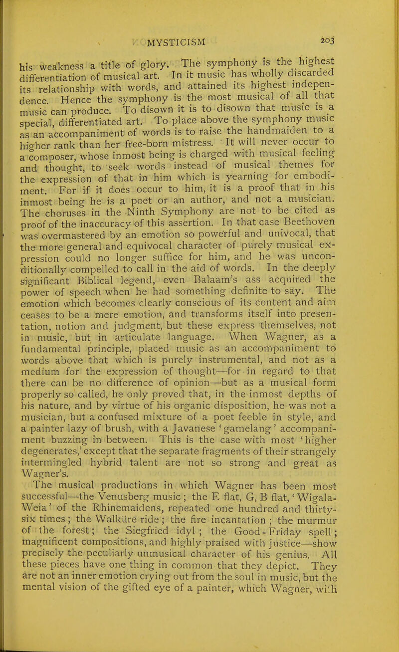his weakness a title of glory. The symphony is the highest differentiation of musical art. In it music has wholly discarded its relationship with words, and attained its highest mdepen- dence Hence the symphony is the most musical of all that music can produce. To disown it is to disown that music is a special, differentiated art. To place above the symphony music as an accompaniment of words is to raise the handmaiden to a hi<^her rank than her free-born mistress. • It will never occur to a composer, whose inmost being is charged with musical feeling and thought, to seek words instead of musical themes for the expression of that in him which is yearning for embodi- ment. For if it does occur to him, it is a proof that in his inmost being he is a poet or an author, and not a musician. The choruses in the Ninth Symphony are not to be cited as proof of the inaccuracy of this assertion. In that case Beethoven was overmastered by an emotion so powerful and univocal, that the more general and equivocal character of purely musical ex- pression could no longer suffice for him, and he was uncon- ditionally compelled to call in the aid of words. In the deeply significant Biblical legend, even Balaam's ass acquired the power of speech when he had something definite to say. The emotion which becomes clearly conscious of its content and aim ceases to be a mere emotion, and transforms itself into presen- tation, notion and judgment, but these express themselves, not in music, but in articulate language. When Wagner, as a fundamental principle, placed music as an accompaniment to words above that which is purely instrumental, and not as a medium for the expression of thought—for in regard to that there can be no difference of opinion—but as a musical form properly so called, he only proved that, in the inmost depths of his nature, and by virtue of his organic disposition, he was not a musician, but a confused mixture of a poet feeble in style, and a painter lazy of brush, with a Javanese 'gamelang' accompani- ment buzzing in between. This is the case with most 'higher degenerates, except that the separate fragments of their strangely intermingled hybrid talent are not so strong and great as Wagner's. The musical productions in which Wagner has been most successful—the Venusberg music ; the E flat, G, B flat,' Wigala- Weia' of the Rhinemaidens, repeated one hundred and thirty- six times; the Walkiire ride ; the fire incantation ; the murmur of the forest; the Siegfried idyl; the Good-Friday spell; magnificent compositions, and highly praised with justice—show precisely the peculiarly unmusical character of his genius. All these pieces have one thing in common that they depict. They are not an inner emotion crying out from the soul in music, but the mental vision of the gifted eye of a painter, which Wagner, wi:h