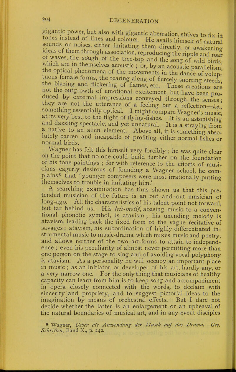 gigantic power but also with gigantic aberration, strives to fix in tones nistead of hnes and colours. He avails himself of natural r?i ^''u'' ^'.^'^'^^ '^^^ ^'-^^tly, or awakening Ideas of them through association, reproducing the ripple and roa? ofjA^aves, the sdugh of the tree-top and the song of wild birds which are in themselves acoustic ; or, by an acoustic parallelism', the optical phenomena of the movements in the dance of voIud- tuous female forms, the tearing along of fiercely snorting steeds the blazing and flickering of flames, etc. These creations are not the outgrowth of emotional excitement, but have been pro- duced by external impressions conveyed through the senses- they are not the utterance of a feeling but a reflection—z>' something essentially optical. I might compare Wagner's music at Its very best, to the flight of flying-fishes. It is an astonishing and dazzling spectacle, and yet unnatural. It is a straying from a native to an alien element. Above all, it is something abso- lutely barren and incapable of profiting either normal fishes or normal birds. Wagner has felt this himself very forcibly; he was quite clear on the point that no one could build further on the foundation of his tone-paintings ; for with reference to the efforts of musi- cians eagerly desirous of founding a Wagner school, he com- plains* that 'younger composers were most irrationally putting themselves to trouble in imitating him.' A searching examination has thus shown us that this pre- tended musician of the future is an out-and-out musician of long-ago. All the characteristics of his talent point not forward, but far behind us. His leit-motif, abasing music to a conven- tional phonetic symbol, is atavism ; his unending melody is atavism, leading back the fixed form to the vague recitative of savages ; atavism, his subordination of highly differentiated in- strumental music to music-drama, which mixes music and poetry, and allows neither of the two art-forms to attain to independ- ence ; even his peculiarity of almost never permitting more than one person on the stage to sing and of avoiding vocal polyphony is atavism. As a personality he will occupy an important place in music; as an initiator, or developer of his art, hardly any, or a very narrow one. For the only thing that musicians of healthy capacity can learn from him is to keep song and accompaniment in opera closely connected with the words, to declaim with sincerity and propriety, and to suggest pictorial ideas to the imagination by means of orchestral effects. But I dare not decide whether the latter is an enlargement or an upheaval of the natural boundaries of musical art, and in any event disciples * Warner, Uebcr die Anwendung der Musik auf das Drama. Ces. Schriften, Band X., p. 242.