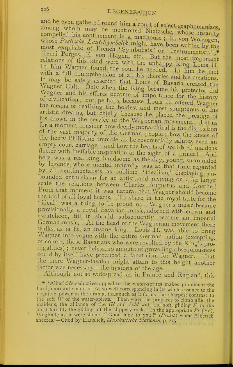 and he even gathered round him a'cmirf- of c^i«-,*. i among whom may be mentLed N;5 ^ ^u^P''°°^^^ compelled his confinement'n rnLw whose Poe^iscke ^-^^^^..^.//m%t'W^L writ^n ^v^T' '^It-.^TIT 'SymbLts' or^n^Jn^tisfs'• Henri Forges, E. von Ha™ etr RMf .i. '* relations of this Icind w^r^^ifh^L u^^P^ S, l/ In him Wagner found the soul he needed.^ In hL he with a full comprehension of all his theories anS hi creatioTs Wa'nTr Cult ^^^nf!!'' .I'^V^^^^S ^^^^ IrZT^L Wagner Cult Only when the King became his protector did Wagner and his efforts become of importance fo? ?he histoi^v of civilization ; not, perhaps, because Louis II. offered Wa'ner the means of realizing the boldest and most sumptuous of hi artistic dreams, but chiefly because he placed the prestige of his crown in the service of the Wagnerian movement. Let us tor a moment consider how deeply monarchical is the disposition of the vast niajority of the German people; how the knees of the beery Philistine tremble as he reverentially salutes even an empty court carnage and how the hearts of well-bred maidens flutter with ineffable inspiration at the sight of a prince' And here was a real king, handsome as the day, young, surrounded by legends, whose mental infirmity was at that time regarded by all sentimentalists as sublime 'idealism,' displaying un- bounded enthusiasm for an artist, and reviving on a far larger .scale the relations between Charles Augustus and Goethe I From that moment it was natural that Wagner should become the idol of all loyal hearts. To share in the royal taste for the 'ideal' was a thing to be proud of. Wagner's music became provisionally a royal Bavarian music, adorned with, crown and escutcheon, till it should subsequently become an imperial German music. At the head of the Wagnerian movement there walks, as is fit, an insane king. Louis II. was able to bring Wagner into vogue with the entire German nation (excepting^ of course, those Bavarians who were revolted by the King's pro- digalities) ; nevertheless, no amount of grovelling obsequiousness could by itself have produced a fanaticism for Wagner. That the mere Wagner-fashion might attain to this height another factor was necessary—the hysteria of the age. Although not so widespread as in France and England, this ' Alberich's seductive appeal to the water-sprites makes prominent the hard, mordant sound of N, so well corresponding in its whole essence to the negative power in the drama, inasmuch as it forms the sharpest contrast to tlie soft W of the water-spirits. Then when he prepares to climb after the maidens, the alliance of the CI and Sc/il with the soft, gliding F marks niost forcibly the gliding off the slippery rock. In the appropriate Pr {Fr), Woglinde as it were shouts  Good luck to you ! {Prosit) when Alberich sneezes.'—Cited by Hanslick, Musikalische Stationejt, p. 255.