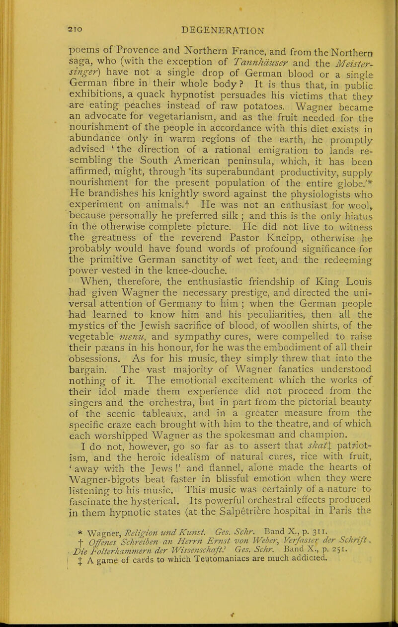 poems of Provence and Northern France, and from the Northern saga, who (with the exception of Tannhduser and the Meister- singer) have not a single drop of German blood or a single German fibre in their whole body ? It is thus that, in public exhibitions, a quack hypnotist persuades his victims that they are eating peaches instead of raw potatoes. Wagner became an advocate for vegetarianism, and as the fruit needed for the nourishment of the people in accordance with this diet exists in abundance only in warm regions of the earth, he promptly advised ' the direction of a rational emigration to lands re- sembling the South American peninsula, which, it has been affirmed, might, through 'its superabundant productivity, supply nourishment for the present population of the entire globe.'* He brandishes his knightly sword against the physiologists who experiment on animals.f He was not an enthusiast for wool^ because personally he preferred silk ; and this is the only hiatus in the otherwise complete picture. He did not live to witness the greatness of the reverend Pastor Kneipp, otherwise he probably would have found words of profound significance for the primitive German sanctity of wet feet, and the redeeming power vested in the knee-douche. When, therefore, the enthusiastic friendship of King Louis had given Wagner the necessary prestige, and directed the uni- versal attention of Germany to him ; when the German people had learned to know him and his peculiarities, then all the mystics of the Jewish sacrifice of blood, of woollen shirts, of the vegetable menu, and sympathy cures, were compelled to raise their pseans in his honour, for he was the embodiment of all their obsessions. As for his music, they simply threw that into the bargain. The vast majority of Wagner fanatics understood nothing of it. The emotional excitement which the works of their idol made them experience did not proceed from the singers and the orchestra, but in part from the pictorial beauty of the scenic tableaux, and in a greater measure from the specific craze each brought with him to the theatre, and of which each worshipped Wagner as the spokesman and champion. I do not, however, go so far as to assert that skatX patriot- ism, and the heroic ideaHsm of natural cures, rice with fruit, ' away with the Jews 1' and flannel, alone made the hearts of Wagner-bigots beat faster in blissful emotion when they were listening to his music. This music was certainly of a nature to fascinate the hysterical. Its powerful orchestral effects produced in them hypnotic states (at the Salpetri^re hospital in Paris the * Wagner, Religion und Kunst. Ges. Schr. Band X., p. 311. f Offenes Schreiben an Herrn Ernst von Weber, Verfasscr dcr Schrift. ■ Die t'olterkammern der Wissenschaft! Ges. Schr. Band X., p. 251. i X A game of cards to which Teutomaniacs are much addicted.