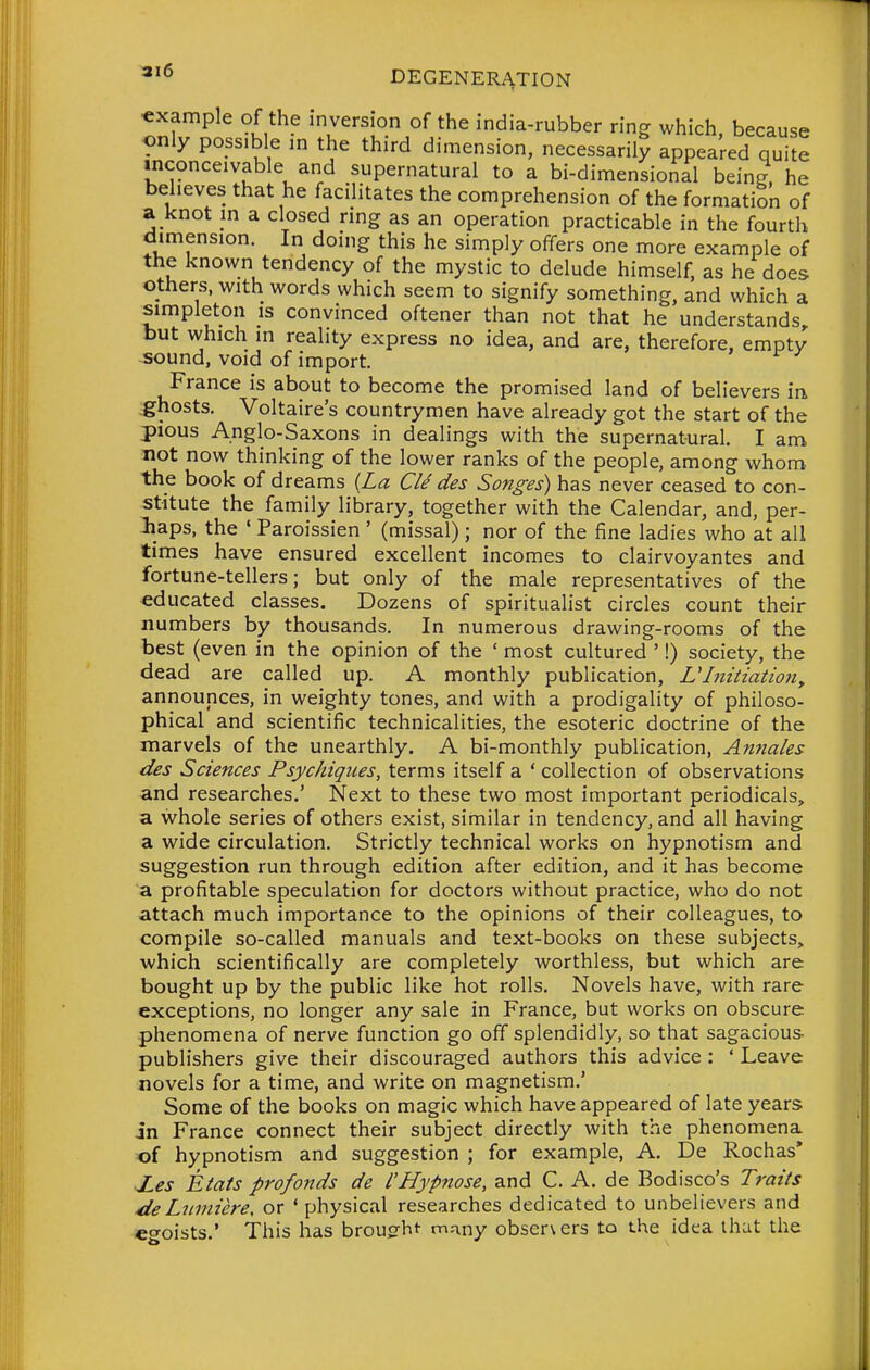 example of the inversion of the india-rubber ring which, because only poss.We in the third dimension, necessarily appeared quite inconceivable and supernatural to a bi-dimensional being, he believes that he facilitates the comprehension of the formation of a knot in a closed ring as an operation practicable in the fourth dimension. In doing this he simply offers one more example of the known tendency of the mystic to delude himself, as he does others, with words which seem to signify something, and which a simpleton is convinced oftener than not that he understands but which in reality express no idea, and are, therefore, empty -sound, void of import. France is about to become the promised land of believers ir^ .ghosts. Voltaire's countrymen have already got the start of the pious Anglo-Saxons in dealings with the supernatural. I am not now thinking of the lower ranks of the people, among whom the book of dreams {La Cle des Songes) has never ceased to con- stitute the family library, together with the Calendar, and, per- haps, the ' Paroissien ' (missal); nor of the fine ladies who at all times have ensured excellent incomes to clairvoyantes and fortune-tellers; but only of the male representatives of the educated classes. Dozens of spiritualist circles count their numbers by thousands. In numerous drawing-rooms of the best (even in the opinion of the ' most cultured ' I) society, the dead are called up. A monthly publication, UInitiatio7i^ announces, in weighty tones, and with a prodigality of philoso- phical and scientific technicalities, the esoteric doctrine of the marvels of the unearthly. A bi-monthly publication, Annales des Sciences Psychiques, terms itself a ' collection of observations and researches.' Next to these two most important periodicals, a whole series of others exist, similar in tendency, and all having a wide circulation. Strictly technical works on hypnotism and suggestion run through edition after edition, and it has become a profitable speculation for doctors without practice, who do not attach much importance to the opinions of their colleagues, to compile so-called manuals and text-books on these subjects, which scientifically are completely worthless, but which are bought up by the public like hot rolls. Novels have, with rare exceptions, no longer any sale in France, but works on obscure phenomena of nerve function go off splendidly, so that sagacious publishers give their discouraged authors this advice : ' Leave novels for a time, and write on magnetism.' Some of the books on magic which have appeared of late years in France connect their subject directly with the phenomena of hypnotism and suggestion ; for example, A. De Rochas* Xes Etats profonds de I'Hypnose, and C. A. de Bodisco's Traits 4ieLtiniiere, or 'physical researches dedicated to unbelievers and eo-oists.' This has broug-ht- many observers to the idea ihut the