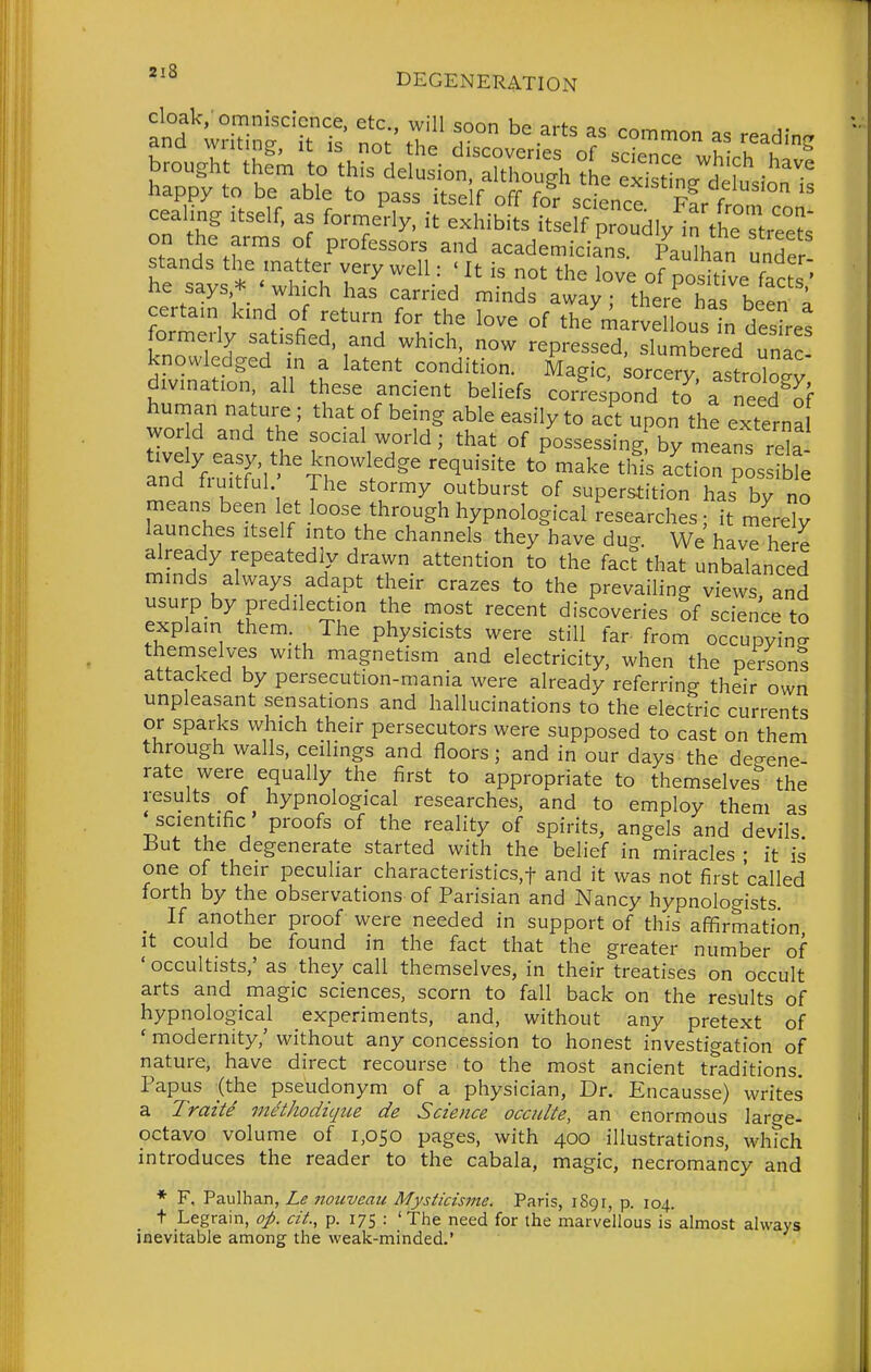 s oi s^a^^^-^^sr ^^^^^ he /f • I' l'^ ^^^ the love of posidve facL' he says * ' which has carried minds away ; there has been i fo'^^'rly'Tatisfie^'aTd 'V\' °' the'marvellous d^sL: wwe^rd^tt' i:tentt;:;'ditr TaiL^';otT'Tst r^^- divination all these ancient beliefs ZTspZT7o' a'need'^f human nature ; that of being able easily to act upon the external wor d and the social world; that of possessing^y mLTs re^^^^^ Ind ^-r'ui^Sl'''Th°l''^^' ^k^^ ^^'^^ auction pLsfb e and fiuitful The stormy outburst of superstition has by no means been let loose through hypnological researches; it merely launches itself mto the channels they have dug. We have here already repeatedly drawn attention to the fact that unbalanced mmds always adapt their crazes to the prevailing views, and usurp by predilection the most recent discoveries of science to explain them. The physicists were still far from occupyino- themselves with magnetism and electricity, when the person? attacked by persecution-mania were already referring their own unpleasant sensations and hallucinations to the electric currents or sparks which their persecutors were supposed to cast on them through walls, ceilings and floors; and in our days the deo-ene- rate were equally the first to appropriate to themselves'' the results of hypnological researches, and to employ them as scientific proofs of the reality of spirits, angels and devils ±iut the degenerate started with the belief in miracles • it is one of their peculiar characteristics.f and it was not first called forth by the observations of Parisian and Nancy hypnologists If another proof were needed in support of this affirmation It could be found in the fact that the greater number of 'occultists,' as they call themselves, in their treatises on occult arts and magic sciences, scorn to fall back on the results of hypnological experiments, and, without any pretext of ' modernity,' without any concession to honest investigation of nature, have direct recourse to the most ancient traditions. Papus (the pseudonym of a physician, Dr. Encausse) writes a Traite mtHhodique de Science occulte, an enormous laro-e- octavo volume of 1,050 pages, with 400 illustrations, whTch introduces the reader to the cabala, magic, necromancy and * F, Paulhan, Le 7iouveau Mysticisme. Paris, 1891, p. 104. t Legrain, op. cit, p. 175 : 'The need for the marvellous is almost always iaevitable among the weak-minded.'