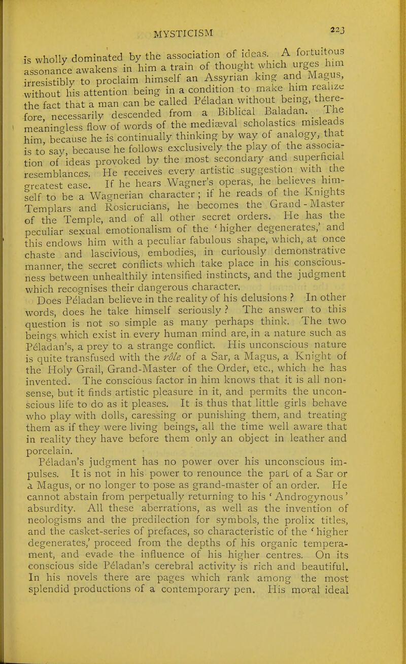 is wholly dominated by the association of ideas A foi-tu^t^.y^ assonanL awakens in him a train of thought which urges him frreSibly to proclaim himself an Assyrian kmg and W without his attention being in a condition to make him reahze he fact that a man can be called Pdladan without being, there- fore necessarily descended from a Biblical Baladan. The meaningless flow of words of the medieval scholastics misleads him because he is continually thinking by way of analogy, that is to say, because he follows exclusively the play of the associa- tion of ideas provoked by the most secondary and superficial resemblances. He receives every artistic suggestion with the greatest ease. If he hears Wagner's operas, he believes hirn- telf to be a Wagnerian character ; if he reads of the Knights Templars and Rosicrucians, he becomes the Grand-Master of the Temple, and of all other secret orders. He has the peculiar sexual emotionalism of the 'higher degenerates/ and this endows him with a peculiar fabulous shape, which, at once chaste and lascivious, embodies, in curiously demonstrative manner, the secret conflicts which take place in his conscious- ness between unhealthily intensified instincts, and the judgment which recognises their dangerous character. Does Peladan believe in the reality of his delusions ? In other words, does he take himself seriously The answer to this question is not so simple as many perhaps think. The two beings which exist in every human mind are, in a nature such as Peladan's, a prey to a strange conflict. His unconscious nature is quite transfused with the ro/e of a Sar, a Magus, a Knight of the Holy Grail, Grand-Master of the Order, etc., which he has invented. The conscious factor in him knows that it is all non- sense, but it finds artistic pleasure in it, and permits the uncon- scious hfe to do as it pleases. It is thus that little girls behave who play with dolls, caressing or punishing them, and treating them as if they were living beings, all the time well aware that in reality they have before them only an object in leather and porcelain. Peladan's judgment has no power over his unconscious im- pulses. It is not in his power to renounce the part of a Sar or a Magus, or no longer to pose as grand-master of an order. He cannot abstain from perpetually returning to his 'Androgynous' absurdity. All these aberrations, as well as the invention of neologisms and the predilection for symbols, the prolix titles, and the casket-series of prefaces, so characteristic of the ' higher degenerates,' proceed from the depths of his organic tempera- ment, and evade the influence of his higher centres. On its conscious side Peladan's cerebral activity is rich and beautiful. In his novels there are pages which rank among the most splendid productions of a contemporary pen. His moral ideal