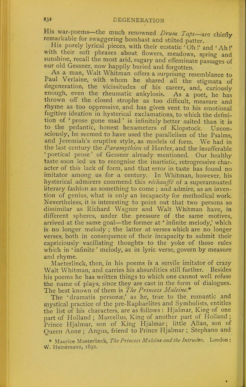 His war-poems—the much renowned Drum Taps—z.xQ chiefly remarkable for swaggering bombast and stilted patter. His purely lyrical pieces, with their ecstatic 'Oh !' and ' Ah I' with their soft phrases about flowers, meadows, spring and sunshme, recall the most arid, sugary and effeminate passages of our old Gessner, now happily buried and forgotten. As a man, Walt Whitman offers a surprising resemblance to Paul Verlaine, with whom he shared all the stigmata of degeneration, the vicissitudes of his career, and, curiously enough, even the rheumatic ankylosis. As a poet, he has thrown off the closed strophe as too difficult, measure and rhyme as too oppressive, and has given vent to his emotional fugitive ideation in hysterical exclamations, to which the defini- tion of ' prose gone mad ' is infinitely better suited than it is to^ the pedantic, honest hexameters of Klopstock, Uncon- sciously, he seemed to have used the parallelism of the Psalms, and Jeremiah's eruptive style, as models of form. We had in the last century the Paramythieii of Herder, and the insufferable ' poetical prose' of Gessner already mentioned. Our healthy taste soon led us to recognise the inartistic, retrogressive char- acter of this lack of form, and that error in taste has found no imitator among us for a century. In Whitman, however, his hysterical admirers commend this rechauffe of a superannuated literary fashion as something to come ; and admire, as an inven- tion of genius, what is only an incapacity for methodical work. Nevertheless, it is interesting to point out that two persons so dissimilar as Richard Wagner and Walt Whitman have, in different spheres, under the pressure of the same motives, arrived at the same goal—the former at ' infinite melody,' which is no longer melody ; the latter at verses which are no longer verses, both in consequence of their incapacity to submit their capriciously vacillating thoughts to the yoke of those rules which in ' infinite' melody, as in lyric verse, govern by measure and rhyme. Maeterlinck, then, in his poems is a servile imitator of crazy Walt Whitman, and carries his absurdities still further. Besides his poems he has written things to which one cannot well refuse the name of plays, since they are cast in the form of dialogues. The best known of them is Tlie Prmcess Maleine* The 'dramatis personae,' as he, true to the romantic and mystical practice of the pre-Raphaelites and Symbolists, entitles the list of his characters, are as follows : Hjalmar, King of one part of Holland ; Marcellus, King of another part of Holland ; Prince Hjalmar, son of King Hjalmar; little Allan, son of Queen Anne ; Angus, friend to Prince Hjalmar ; Stephano and * Maurice Maeterlinck, The Princess Maleine and the Intruder. London : W. Heinemann, 1892.