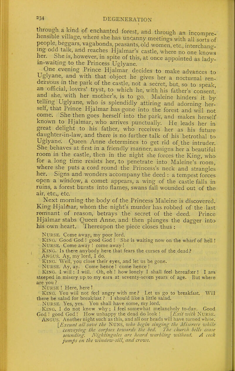 through a kind of enchanted forest, and through an incompre- hensible village, where she has uncanny meetings with all sorts of people, beggars, vagabonds, peasants, old women, etc., interchancr. ing odd talk, and reaches Hjalmar's castle, where no one kno\?s her. She is, however, in spite of this, at once appointed as ladv- in-waitmg to the Princess Uglyane. One evening Prince Hjalmar decides to make advances to Uglyane, and with that object he gives her a nocturnal ren- dezvous in the park of the castle, not a secret, but, so to speak an official, lovers' tryst, to which he, with his father's consent' and she, with her mother's, is to go. Maleine hinders it by telhng Uglyane, who is splendidly attiring and adorning her- self, that Prince Hjalmar has gone into the forest and will not come. She then goes herself into the park, and makes herself known to Hjalmar, who arrives punctually. He leads her in great delight to his father, who receives her as his future daughter-in-law, and there is no further talk of his betrothal to Uglyane. Queen Anne determines to get rid of the intruder. She behaves at first in a friendly manner, assigns her a beautiful room in the castle, then in the night she forces the King, who for a long time resists her, to penetrate into Maleine's room, where she puts a cord round the Princess's neck and strangles her. Signs and wonders accompany the deed : a tempest forces open a windovv^, a comet appears, a wing of the castle falls in ruins, a forest bursts into flames, swans fall wounded out of the air, etc., etc. Next morning the body of the Princess Maleine is discovered. King Hjali^iar, whom the night's murder has robbed of the last remnant of reason, betrays the secret of the deed. Prince Hjalmar stabs Queen Anne, and then plunges the dagger into his own heart. Thereupon the piece closes thus : Nurse. Come away, my poor lord. King. Good God ! good God ! She is waiting now on the wharf of hell! ■ Nurse. Come away ! come away ! JCiNG. Is there anybody here that fears the curses of the dead? ' Angus. Ay, my lord, I do. King. Well, you close their eyes, and Jet us be gone. ' Nurse. Ay, ay. Come hence ! come hence ! King. I will ; I will. Oh, oh ! how lonely I shall feel hereafter ! I am steeped in misery up to my ears at seventy-seven years of age. But where are you ? Nurse ! Here, here ! King. You will not feel angry with me ? Let us go to breakfast. Will there be salad for breakfast ? I should like a little salad. Nurse. Yes, yes. You shall have some, my lord. King. I do not know why ; I feel somewhat melancholy to-day. Good God ! good God ! How unhappy the dead do look ! {^Exit iviih Nurse. Angus. Another night such as this, and all our heads will have turned white. \Exeunt all save the Nuns, who begin si7iging iJic Miserere wltile conveying iJie corpses towards the bed. Tlie church bells cease sounding. Nightingales a7-e heard warbling without. A cock jumps on the window-sill, and crows.