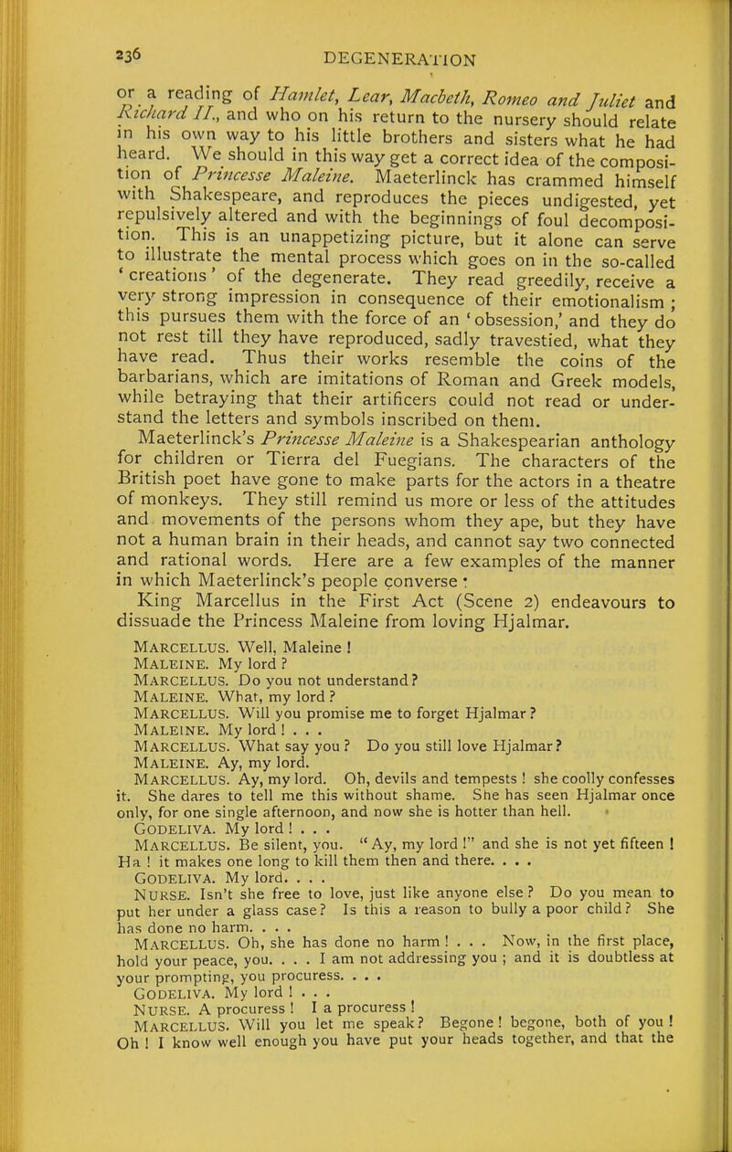 or a reading of Hamlet, Lear, Macbeth, Romeo and Juliet and Kichard II., and who on his return to the nursery should relate in his own way to his little brothers and sisters what he had heard. We should in this way get a correct idea of the composi- tion of Princesse Maleine. Maeterlinck has crammed himself with Shakespeare, and reproduces the pieces undigested, yet repulsively altered and with the beginnings of foul decom'posi- tion. This is an unappetizing picture, but it alone can serve to illustrate the mental process which goes on in the so-called * creations' of the degenerate. They read greedily, receive a very strong impression in consequence of their emotionalism ; this pursues them with the force of an 'obsession,' and they do not rest till they have reproduced, sadly travestied, what they have read. Thus their works resemble the coins of the barbarians, which are imitations of Roman and Greek models, while betraying that their artificers could not read or under- stand the letters and symbols inscribed on them. Maeterlinck's Princesse Maleine is a Shakespearian anthology for children or Tierra del Fuegians. The characters of the British poet have gone to make parts for the actors in a theatre of monkeys. They still remind us more or less of the attitudes and movements of the persons whom they ape, but they have not a human brain in their heads, and cannot say two connected and rational words. Here are a few examples of the manner in which Maeterlinck's people converse • King Marcellus in the First Act (Scene 2) endeavours to dissuade the Princess Maleine from loving Hjalmar. Marcellus. Well, Maleine ! Maleine. My lord ? Marcellus. Do you not understand? Maleine. What, my lord ? Marcellus. Will you promise me to forget Hjalmar ? Maleine. My lord ! . . . Marcellus. What say you ? Do you still love Hjalmar? Maleine. Ay, my lord. Marcellus. Ay, my lord. Oh, devils and tempests ! she coolly confesses it. She dares to tell me this without shame. She has seen Hjalmar once only, for one single afternoon, and now she is hotter than hell. GODELIVA. My lord ! . . . Marcellus. Be silent, you.  Ay, my lord ! and she is not yet fifteen ! Ha ! it makes one long to kill them then and there. . . . GODELIVA. My lord. . . . Nurse. Isn't she free to love, just like anyone else ? Do you mean to put her under a glass case? Is this a reason to bully a poor child? She has done no harm. . . . M.-vrcellus. Oh, she has done no harm ! . . . Now, in the first place, hold your peace, you. ... I am not addressing you ; and it is doubtless at your prompting, you procuress. . . . GODELIVA. My lord ! . . . Nurse. A procuress ! I a procuress ! Marcellus. Will you let me speak ? Begone! begone, both of you !