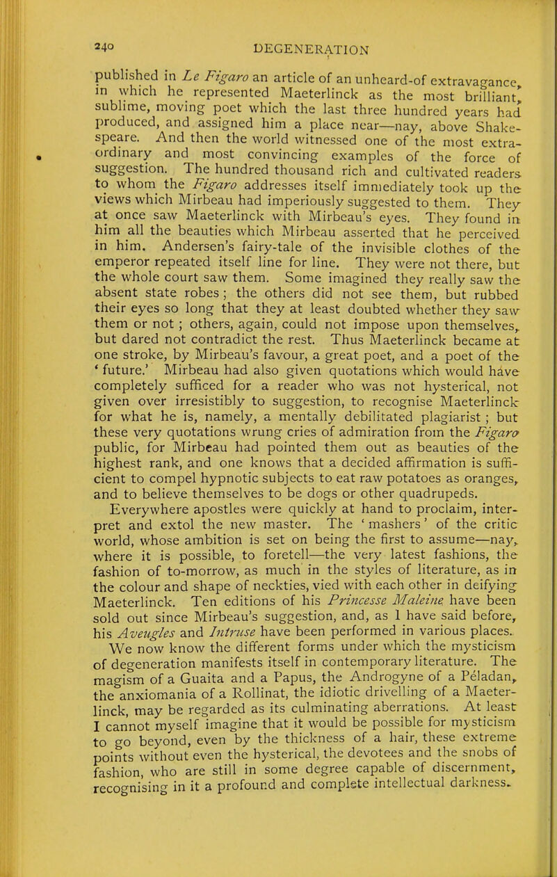 published in Le Figaro an article of an unheard-of extravagance m which he represented Maeterlinck as the most brilliant' sublime, moving poet which the last three hundred years had produced, and assigned him a place near—nay, above Shake- speare. And then the world witnessed one of the most extra- ordinary and most convincing examples of the force of suggestion. The hundred thousand rich and cultivated readers to whom_ the Figaro addresses itself immediately took up the views which Mirbeau had imperiously suggested to them. They at once saw Maeterlinck with Mirbeau's eyes. They found in. him all the beauties which Mirbeau asserted that he perceived in him. Andersen's fairy-tale of the invisible clothes of the emperor repeated itself line for line. They were not there, but the whole court saw them. Some imagined they really saw the absent state robes ; the others did not see them, but rubbed their eyes so long that they at least doubted whether they saw them or not ; others, again, could not impose upon themselves,, but dared not contradict the rest. Thus Maeterlinck became at one stroke, by Mirbeau's favour, a great poet, and a poet of the * future.' Mirbeau had also given quotations which would have completely sufficed for a reader who was not hysterical, not given over irresistibly to suggestion, to recognise Maeterlinck for what he is, namely, a mentally debilitated plagiarist; but these very quotations wrung cries of admiration from the Figara public, for Mirbeau had pointed them out as beauties of the highest rank, and one knows that a decided afifirmation is suffi- cient to compel hypnotic subjects to eat raw potatoes as oranges, and to believe themselves to be dogs or other quadrupeds. Everywhere apostles were quickly at hand to proclaim, inter- pret and extol the new master. The ' mashers' of the critic world, whose ambition is set on being the first to assume—naj^,. where it is possible, to foretell—the very latest fashions, the fashion of to-morrow, as much in the styles of literature, as in the colour and shape of neckties, vied with each other in deifying Maeterlinck. Ten editions of his Princesse Maleine. have been sold out since Mirbeau's suggestion, and, as 1 have said before, his Aveugles and Intruse have been performed in various places. We now know the different forms under which the mysticism of degeneration manifests itself in contemporary hterature. The magism of a Guaita and a Papus, the Androgyne of a Peladan,. the anxiomania of a Rollinat, the idiotic drivelling of a Maeter- linck, may be regarded as its culminating aberrations. At least I cannot myself imagine that it would be possible for mysticism to go beyond, even by the thickness of a hair, these extreme points without even the hysterical, the devotees and the snobs of fashion, who are still in some degree capable of discernment, recognising in it a profound and complete intellectual darkness.