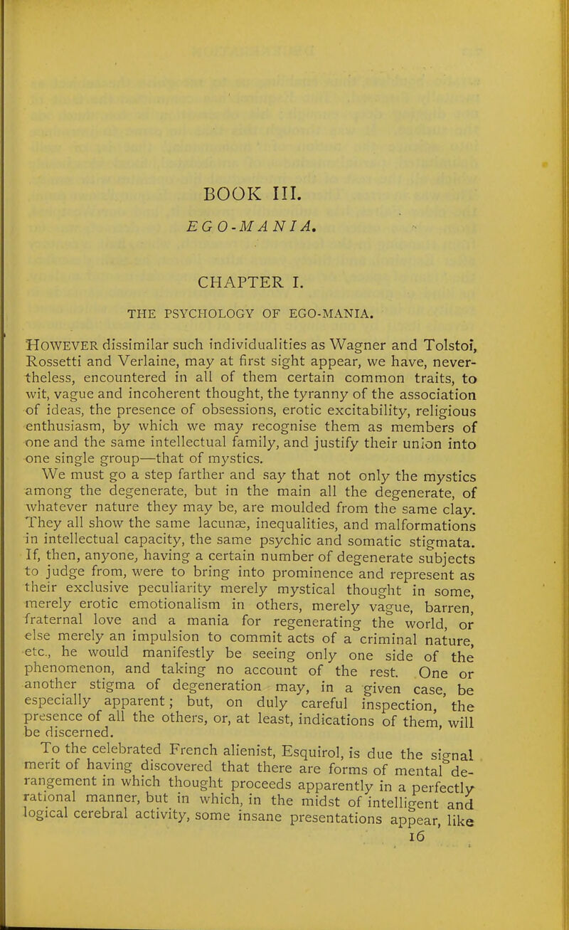 BOOK III. EGO-MANIA. CHAPTER I. THE PSYCHOLOGY OF EGO-MANIA. However dissimilar such individualities as Wagner and Tolstoi, Rossetti and Verlaine, may at first sight appear, we have, never- theless, encountered in all of them certain common traits, to wit, vague and incoherent thought, the tyranny of the association of ideas, the presence of obsessions, erotic excitability, religious enthusiasm, by which we may recognise them as members of one and the same intellectual family, and justify their union into one single group—that of mystics. We must go a step farther and say that not only the mystics among the degenerate, but in the main all the degenerate, of whatever nature they may be, are moulded from the same clay. They all show the same lacuns, inequalities, and malformations in intellectual capacity, the same psychic and somatic stigmata. If, then, anyone, having a certain number of degenerate subjects to judge from, were to bring into prominence and represent as their exclusive peculiarity merely mystical thought in some, merely erotic emotionalism in others, merely vague, barren' fraternal love and a mania for regenerating the world, or else merely an impulsion to commit acts of a criminal nature, etc., he would manifestly be seeing only one side of the phenomenon, and taking no account of the rest. One or another stigma of degeneration may, in a given case be especially apparent; but, on duly careful inspection, ' the presence of all the others, or, at least, indications of them, will be discerned. To the celebrated French alienist, Esquirol, is due the si<^nal merit of havmg discovered that there are forms of mental'^de- rangement m which thought proceeds apparently in a perfectly rational manner, but in which, in the midst of intelligent and logical cerebral activity, some insane presentations appear, like i6