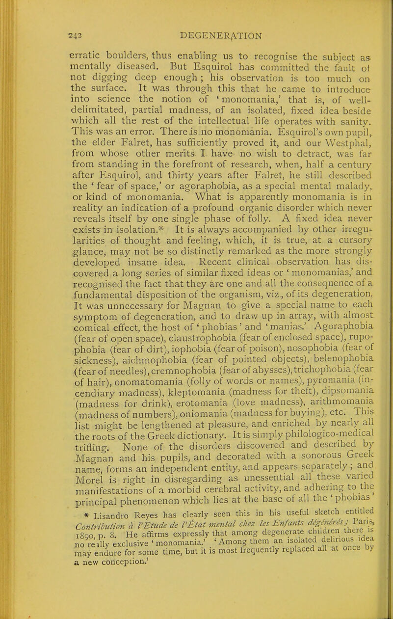 erratic boulders, thus enabling us to recognise the subject as mentally diseased. But Esquirol has committed the fault ot not digging deep enough; his observation is too much on the surface. It was through this that he came to introduce into science the notion of ' monomania,' that is, of weli- delimitated, partial madness, of an isolated, fixed idea beside which all the rest of the intellectual life operates with sanity. This was an error. There is no monomania. Esquirol's own pupil, the elder Falret, has sufficiently proved it, and our Westphal, from whose other merits- I have no wish to detract, was far from standing in the forefront of research, when, half a century after Esquirol, and thirty years after Falret, he still described the * fear of space,' or agoraphobia, as a special mental malady, or kind of monomania. What is apparently monomania is in reality an indication of a profound organic disorder which never reveals itself by one single phase of folly. A fixed idea never exists in isolation.* It is always accompanied by other irregu- larities of thought and feeling, which, it is true, at a cursory glance, may not be so distinctly remarked as the more strongly developed insane idea. Recent clinical observation has dis- covered a long series of similar fixed ideas or ' monomanias,' and recognised the fact that they ai-e one and all the consequence of a fundamental disposition of the organism, viz., of its degeneration. It was unnecessary for Magnan to give a special name to each symptom of degeneration, and to draw up in array, with almost comical effect, the host of ' phobias ' and ' manias.' Agoraphobia (fear of open space), claustrophobia (fear of enclosed space), rupo- phobia (fear of dirt), iophobia (fear of poison), nosophobia (fear of sickness), aichmophobia (fear of pointed objects), belenophobia (fear of needles), cremnophobia (fear of abysses), trichophobia (fear of hair), onomatomania (folly of words or names), pyromania (in- cendiary madness), kleptomania (madness for theft), dipsomania (madness for drink), erotomania (love madness), arithmomania (madness of numbers), oniomania (madness for buying), etc. This list might be lengthened at pleasure, and enriched by nearly all the roots of the Greek dictionary. It is simply philologico-medical trifling. None of the disorders discovered and described by Magnan and his pupils, and decorated with a sonorous Greek name, forms an independent entity, and appears separately; and Morel is right in disregarding as unessential all these varied manifestations of a morbid cerebral activity, and adhering to the principal phenomenon which lies at the base of all the ' phooias ♦ Lisandro Reyes has clearly seen this in his useful sketch entitled Contribuiio,! h VEiude de VEtat mental chez les En/ants ^'^''f'^^^^'^l i8qo p. 8. He affirms expressly that among degenera e children iheie is BO really exclusive ' mononiania.' ' Among them an isolated dehnous idea may endure for some time, but it is most frequently replaced all at o.ice b> a new conception.'