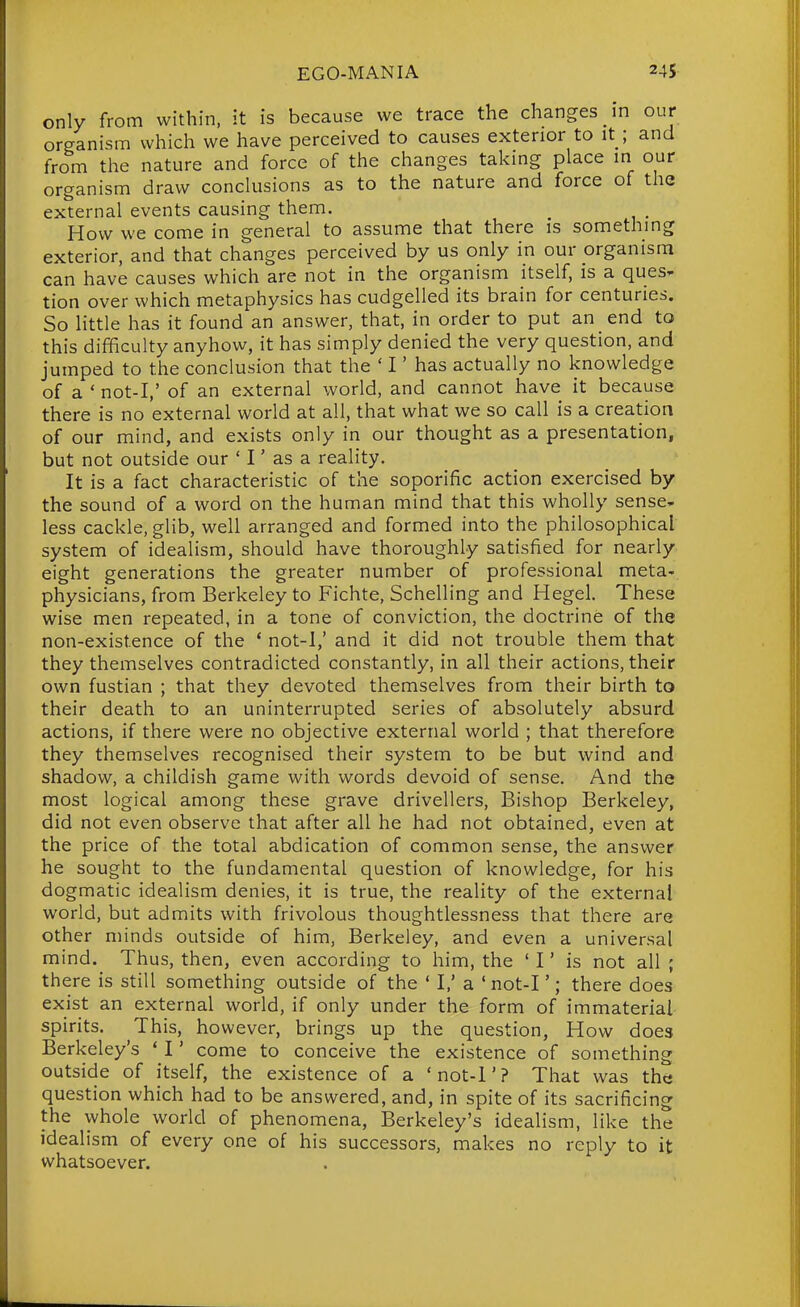 only from within, it is because we trace the changes in our organism which we have perceived to causes exterior to it ; and from the nature and force of the changes taking place in our organism draw conclusions as to the nature and force of the external events causing them. How we come in general to assume that there is something exterior, and that changes perceived by us only in our organism can have causes which are not in the organism itself, is a ques^ tion over which metaphysics has cudgelled its brain for centuries. So little has it found an answer, that, in order to put an end to this difficulty anyhow, it has simply denied the very question, and jumped to the conclusion that the ' I' has actually no knowledge of a ' not-I,' of an external world, and cannot have it because there is no external world at all, that what we so call is a creation of our mind, and exists only in our thought as a presentation, but not outside our ' I' as a reality. It is a fact characteristic of the soporific action exercised by the sound of a word on the human mind that this wholly sense- less cackle, glib, well arranged and formed into the philosophical system of idealism, should have thoroughly satisfied for nearly eight generations the greater number of professional meta- physicians, from Berkeley to Fichte, Schelling and Hegel. These wise men repeated, in a tone of conviction, the doctrine of the non-existence of the * not-1,' and it did not trouble them that they themselves contradicted constantly, in all their actions, their own fustian ; that they devoted themselves from their birth to their death to an uninterrupted series of absolutely absurd actions, if there were no objective external world ; that therefore they themselves recognised their system to be but wind and shadow, a childish game with words devoid of sense. And the most logical among these grave drivellers. Bishop Berkeley, did not even observe that after all he had not obtained, even at the price of the total abdication of common sense, the answer he sought to the fundamental question of knowledge, for his dogmatic idealism denies, it is true, the reality of the external world, but admits with frivolous thoughtlessness that there are other minds outside of him, Berkeley, and even a universal mind. Thus, then, even according to him, the ' I' is not all ; there is still something outside of the ' I,' a ' not-I'; there does exist an external world, if only under the form of immaterial spirits. This, however, brings up the question, How does Berkeley's ' I' come to conceive the existence of something outside of itself, the existence of a 'not-l'? That was the question which had to be answered, and, in spite of its sacrificing the whole world of phenomena, Berkeley's idealism, like the idealism of every one of his successors, makes no reply to it whatsoever.