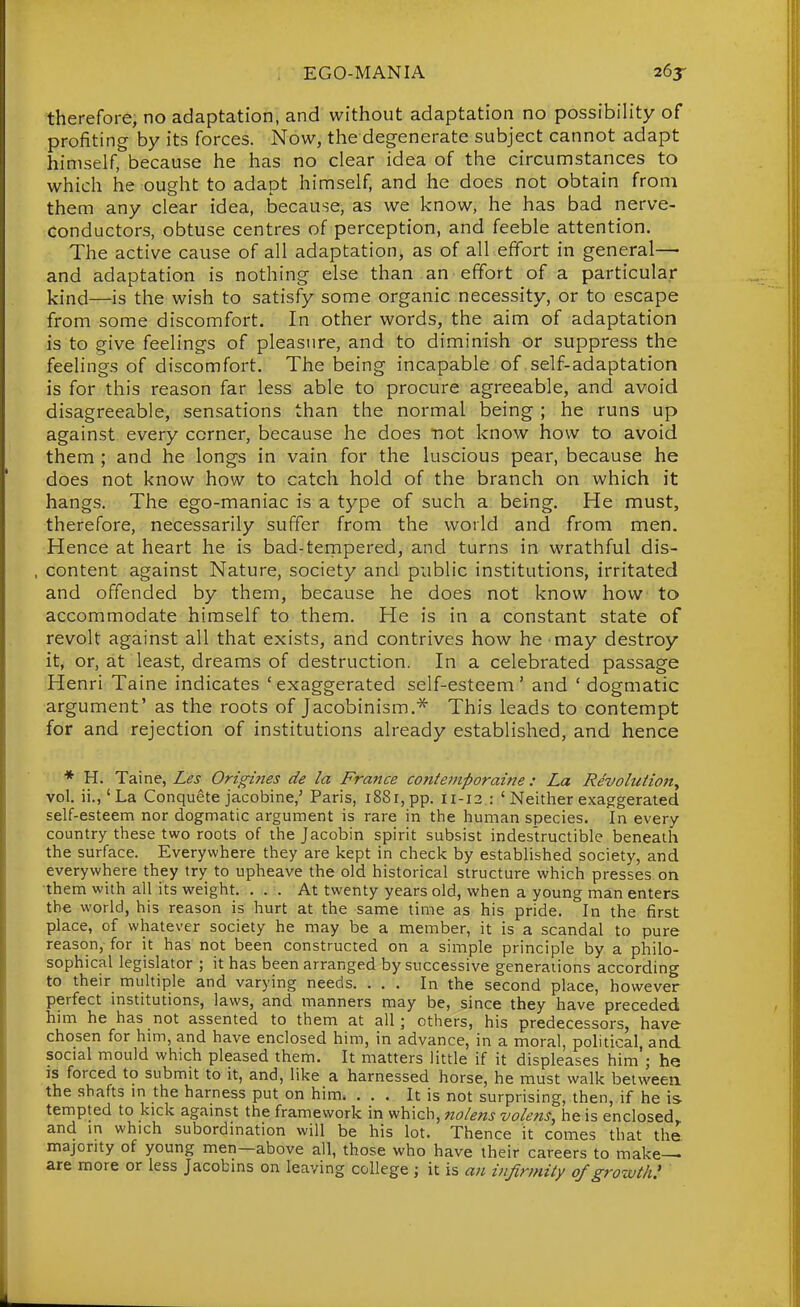 therefore, no adaptation, and without adaptation no possibility of profiting by its forces. Now, the degenerate subject cannot adapt himself, because he has no clear idea of the circumstances to which he ought to adapt himself, and he does not obtain from them any clear idea, because, as we know, he has bad nerve- conductors, obtuse centres of perception, and feeble attention. The active cause of all adaptation, as of all effort in general— and adaptation is nothing else than an effort of a particular kind—is the wish to satisfy some organic necessity, or to escape from some discomfort. In other words, the aim of adaptation is to give feelings of pleasure, and to diminish or suppress the feelings of discomfort. The being incapable of self-adaptation is for this reason far less able to procure agreeable, and avoid disagreeable, sensations than the normal being ; he runs up against every corner, because he does not know how to avoid them ; and he longs in vain for the luscious pear, because he does not know how to catch hold of the branch on which it hangs. The ego-maniac is a type of such a being. He must, therefore, necessarily suffer from the world and from men. Hence at heart he is bad-tempered, and turns in wrathful dis- , content against Nature, society and public institutions, irritated and offended by them, because he does not know how to accommodate himself to them. He is in a constant state of revolt against all that exists, and contrives how he may destroy it, or, at least, dreams of destruction. In a celebrated passage Henri Taine indicates ' exaggerated self-esteem ' and ' dogmatic argument' as the roots of Jacobinism.^ This leads to contempt for and rejection of institutions already established, and hence * H. Taine, Les Origines de la France contemporaine: La Revolution^ vol. ii., 'La Conquete jacobine,' Paris, i88i,pp. 11-12 : 'Neither exaggerated self-esteem nor dogmatic argument is rare in the human species. In every country these two roots of the Jacobin spirit subsist indestructible beneath the surface. Everywhere they are kept in check by established society, and everywhere they try to upheave the old historical structure which presses on them with all its weight. ... At twenty years old, when a young man enters the world, his reason is hurt at the same time as his pride. In the first place, of whatever society he may be a member, it is a scandal to pure reason, for it has not been constructed on a simple principle by a philo- sophical legislator ; it has been arranged by successive generations according to their multiple and varying needs. ... In the second place, however perfect institutions, laws, and manners may be, since they have preceded him he has not assented to them at all; others, his predecessors have chosen for him, and have enclosed him, in advance, in a moral, political, and social mould which pleased them. It matters little if it displeases him'; he IS forced to submit to it, and, like a harnessed horse, he must walk betweea the shafts m the harness put on him. ... It is not surprising, then, if he is tempted to kick against the framework in which, nolens volens, he is enclosed, and in which subordination will be his lot. Thence it comes that the majority of young men—above all, those who have their careers to make- are more or less Jacobins on leaving college ; it is an infirinity of growth!