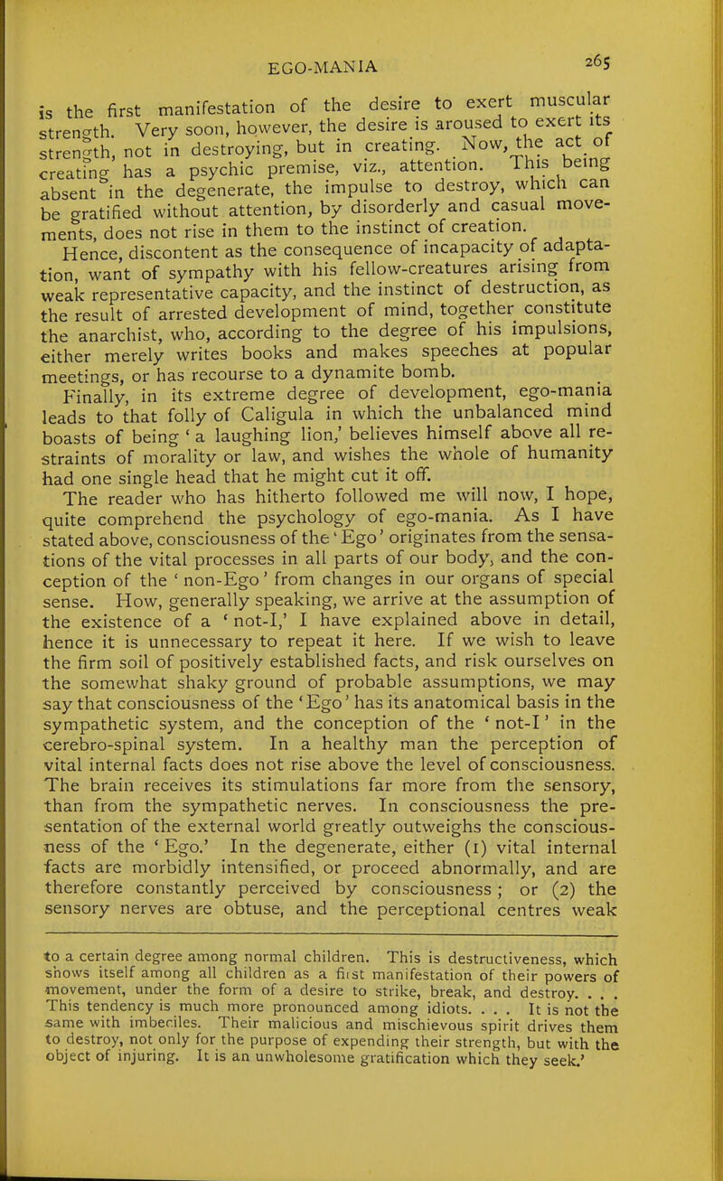 is the first manifestation of the desire to exert muscular strength Very soon, however, the desire is aroused to exert its strength, not in destroying, but in creating. _ Now, the act of creating has a psychic premise, viz., attention. This being absent in the degenerate, the impulse to destroy, which can be gratified without attention, by disorderly and casual move- ments, does not rise in them to the instinct of creation. Hence, discontent as the consequence of incapacity of adapta- tion, want of sympathy with his fellow-creatures arising from weak representative capacity, and the instinct of destruction, as the result of arrested development of mind, together constitute the anarchist, who, according to the degree of his impulsions, either merely writes books and makes speeches at popular meetings, or has recourse to a dynamite bomb. Finally, in its extreme degree of development, ego-mania leads to that folly of Caligula in which the unbalanced mind boasts of being ' a laughing lion,' believes himself above all re- straints of morality or law, and wishes the whole of humanity had one single head that he might cut it ofif. The reader who has hitherto followed me will now, I hope, quite comprehend the psychology of ego-mania. As I have stated above, consciousness of the' Ego' originates from the sensa- tions of the vital processes in all parts of our body, and the con- ception of the 'non-Ego' from changes in our organs of special sense. How, generally speaking, we arrive at the assumption of the existence of a * not-I,' I have explained above in detail, hence it is unnecessary to repeat it here. If we wish to leave the firm soil of positively established facts, and risk ourselves on the somewhat shaky ground of probable assumptions, we may say that consciousness of the 'Ego' has its anatomical basis in the sympathetic system, and the conception of the ' not-I' in the cerebro-spinal system. In a healthy man the perception of vital internal facts does not rise above the level of consciousness. The brain receives its stimulations far more from the sensory, than from the sympathetic nerves. In consciousness the pre- sentation of the external world greatly outweighs the conscious- ness of the ' Ego.' In the degenerate, either (i) vital internal facts are morbidly intensified, or proceed abnormally, and are therefore constantly perceived by consciousness ; or (2) the sensory nerves are obtuse, and the perceptional centres weak to a certain degree among normal children. This is destructiveness, which shows itself among all children as a fiist manifestation of their powers of movement, under the form of a desire to strike, break, and destroy. • . . This tendency is much more pronounced among idiots. ... It is not the same with imbeciles. Their malicious and mischievous spirit drives them to destroy, not only for the purpose of expending their strength, but with the object of injuring. It is an unwholesome gratification which they seek.'