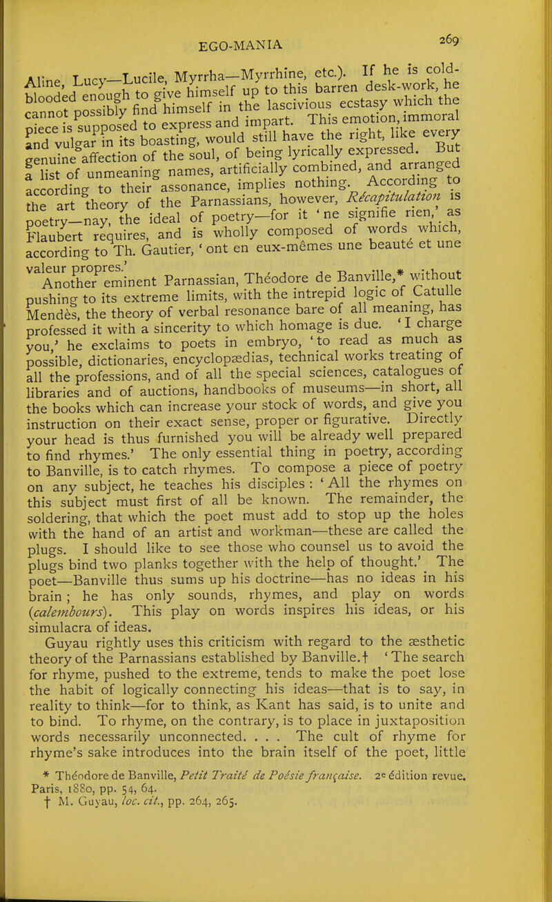 Aline Lucy-Lucile, Myrrha-Myrrhine, etc.). If he is cold- according to their assonance, implies nothing According to the art theory of the Parnassians, however, Rkapztulation is poetry-nay. the ideal of poetry-for it ' ne signifie nen as Flaubert requires, and is wholly composed of words which according to Th. Gautier, ' ont en eux-memes une beauts et une '^A^h'e?eminent Parnassian, Theodore de Banville/without pushing to its extreme limits, with the intrepid logic of Catulle Mendes the theory of verbal resonance bare of all meaning, has professed it with a sincerity to which homage is due. ' I charge you ' he exclaims to poets in embryo, ' to read as much as possible, dictionaries, encyclopaedias, technical works treating of all the professions, and of all the special sciences, catalogues ot libraries and of auctions, handbooks of museums—in short, all the books which can increase your stock of words, and give you instruction on their exact sense, proper or figurative. Directly your head is thus furnished you will be already well prepared to find rhymes.' The only essential thing in poetry, according to Banville, is to catch rhymes. To compose a piece of poetry on any subject, he teaches his disciples : ' All the rhymes on this subject must first of all be known. The remainder, the soldering, that which the poet must add to stop up the holes with the hand of an artist and workman—these are called the plugs. I should like to see those who counsel us to avoid the plugs bind two planks together with the help of thought.' _ The poet—Banville thus sums up his doctrine—has no ideas in his brain ; he has only sounds, rhymes, and play on words (calembours). This play on words inspires his ideas, or his simulacra of ideas. Guyau rightly uses this criticism with regard to the aesthetic theory of the Parnassians established by Banville. t ' The search for rhyme, pushed to the extreme, tends to make the poet lose the habit of logically connecting his ideas—that is to say, in reality to think—for to think, as Kant has said, is to unite and to bind. To rhyme, on the contrary, is to place in juxtaposition words necessarily unconnected. . . . The cult of rhyme for rhyme's sake introduces into the brain itself of the poet, little * Theodore de Banville, Peiit Traii^ de Podsie franqaise. 2^ Edition revue. Paris, 1880, pp. 54, 64. t M. Guyau, /oc. a'i., pp. 264, 265.