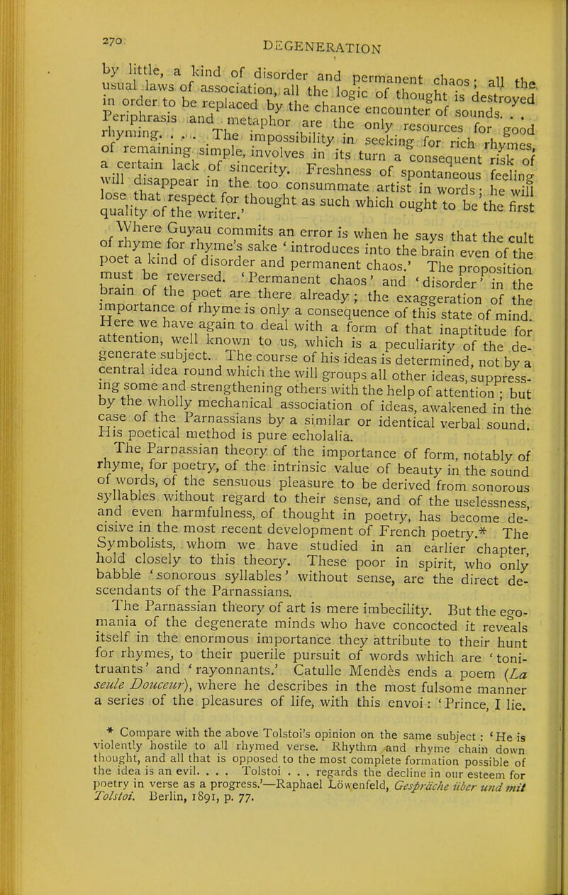 ^''^ DEGENERATION by little, a kind of disorder and permanent chaos- all fh. of remaining simple, involves in its turn a conseauent rl^V n( jMii disappear in the too consummate artist in words - he will qu^li^^'f t^^^^itt^^'^^'^^ -'-'-'^ -^^^ ^-^^^ Where Guyau commits an error is when he says that the cult of rhyme for rhyme's sake ' introduces into the brain even of the poet a kind of disorder and permanent chaos.' The propos t on must be reversed. 'Permanent chaos' and 'disord^er'^in he brain of the poet are there already; the exaggeration of the rmportance of rhyme is only a consequence of this state of mind Here we have again to deal with a form of that inaptitude foi^ attention, well known to us, which is a peculiarity of the de- generate subject. The course of his ideas is determined, not by a central idea round which the will groups all other ideas, suppress- ing some and strengthening others with the help of attention ; but by the wholly mechanical association of ideas, awakened in the case of the Parnassians by a similar or identical verbal sound His poetical method is pure echolalia. The Parnassian theory of the importance of form, notably of rhyme, for poetry, of the intrinsic value of beauty in the sound of words, of the sensuous pleasure to be derived from sonorous syllables without regard to their sense, and of the uselessness and even harmfulness, of thought in poetry, has become de- cisive in the most recent development of French poetry.* The Symbolists, whom we have studied in an earlier chapter hold closely to this theory. These poor in spirit, who only babble 'sonorous syllables' without sense, are the direct de- scendants of the Parnassians. The Parnassian theory of art is mere imbecility. But the ego- mania_ of the degenerate minds who have concocted it reveals itself in the enormous importance they attribute to their hunt for rhymes, to their puerile pursuit of words which are ' toni- truants' and ' rayonnants.' Catulle Mendes ends a poem (La seu/e pouceur), where he describes in the most fulsome manner a series of the pleasures of life, with this envoi: ' Prince, I lie. * Compare with the above Tolstoi's opinion on the same subject - *He is violently hostile to all rhymed verse. Rhythm and rhyme chain down thought, and all that is opposed to the most complete formation possible of the idea is an evil. . . . Tolstoi . . . regards the decline in our esteem for poetry in verse as a progress.'—Raphael Lowenfeld, Gesprdche iiber U7id mit Tolstoi. Berlin, 1891, p. 77.