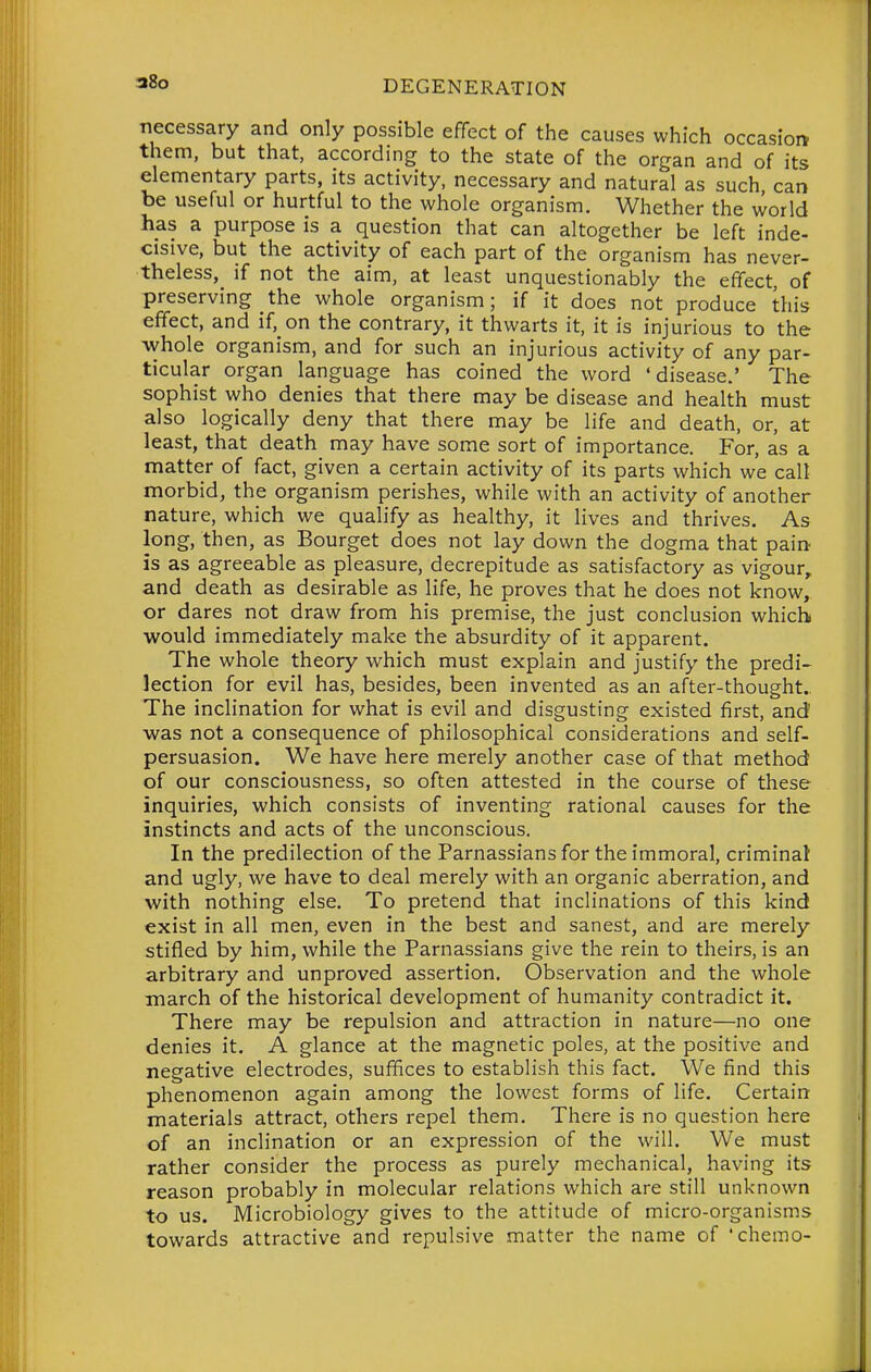 38o necessary and only possible effect of the causes which occasion them, but that, according to the state of the organ and of its elementary parts, its activity, necessary and natural as such can be useful or hurtful to the whole organism. Whether the world has a purpose is a question that can altogether be left inde- cisive, but the activity of each part of the organism has never- theless, if not the aim, at least unquestionably the effect, of preserving the whole organism; if it does not produce this effect, and if, on the contrary, it thwarts it, it is injurious to the whole organism, and for such an injurious activity of any par- ticular organ language has coined the word 'disease.' The sophist who denies that there may be disease and health must also logically deny that there may be life and death, or, at least, that death may have some sort of importance. For, as a matter of fact, given a certain activity of its parts which we call morbid, the organism perishes, while with an activity of another nature, which we qualify as healthy, it lives and thrives. As long, then, as Bourget does not lay down the dogma that pain is as agreeable as pleasure, decrepitude as satisfactory as vigour, and death as desirable as life, he proves that he does not know, or dares not draw from his premise, the just conclusion which would immediately make the absurdity of it apparent. The whole theory which must explain and justify the predi- lection for evil has, besides, been invented as an after-thought.. The inclination for what is evil and disgusting existed first, and was not a consequence of philosophical considerations and self- persuasion. We have here merely another case of that method of our consciousness, so often attested in the course of these inquiries, which consists of inventing rational causes for the instincts and acts of the unconscious. In the predilection of the Parnassians for the immoral, criminal and ugly, we have to deal merely with an organic aberration, and with nothing else. To pretend that inclinations of this kind exist in all men, even in the best and sanest, and are merely stifled by him, while the Parnassians give the rein to theirs, is an arbitrary and unproved assertion. Observation and the whole march of the historical development of humanity contradict it. There may be repulsion and attraction in nature—no one denies it. A glance at the magnetic poles, at the positive and negative electrodes, suffices to establish this fact. We find this phenomenon again among the lowest forms of life. Certain materials attract, others repel them. There is no question here of an inclination or an expression of the will. We must rather consider the process as purely mechanical, having its reason probably in molecular relations which are still unknown to us. Microbiology gives to the attitude of micro-organisms towards attractive and repulsive matter the name of 'chemo-