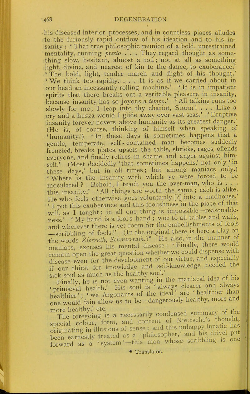 -his diseased interior processes, and in countless places alludes to the furiously rapid outflow of his ideation and to his in- sanity : * That true philosophic reunion of a bold, unrestrained mentality, running presto . . . They regard thought as some- thing slow, hesitant, almost a toil; not at all as something light, divine, and nearest of kin to the dance, to exuberance.' ' The bold, light, tender march and flight of his thought.' ' We think too rapidly. ... It is as if we carried about in our head an incessantly rolling machine.' * It is in impatient spirits that there breaks out a veritable pleasure in insanity, because insanity has so joyous a tempo. ' All talking runs too slowly for me; I leap into thy chariot, Storm ! . . . Like a cry and a huzza would I glide away over vast seas.' * Eruptive insanity forever hovers above humanity as its greatest danger.' (He is, of course, thinking of himself when speaking of ' humanity.') * In these days it sometimes happens that a gentle, temperate, self-contained man becomes suddenly frenzied, breaks plates, upsets the table, shrieks, rages, offends everyone, and finally retires in shame and anger against him- self.' (Most decidedly 'that sometimes happens,' not only 'm these days,' but in all times; but among maniacs only.) • Where is the insanity with which ye were forced to be inoculated ? Behold, I teach you the over-man, who is . . . this insanity.' ' All things are worth the same ; each is alike. He who feels otherwise goes voluntarily [?] into a madhouse.' ' I put this exuberance and this foolishness in the place of that will, as I taught; in all one thing is impossible—reasonable- ness ' ' My hand is a fool's hand ; woe to all tables and walls, and wherever there is yet room for the embellishments of fools —scribbling of fools !' (In the original there is here a play on the words Zierrath, Schmierrath.)* He also, in the manner ot maniacs, excuses his mental disease: ' Finally, there would remain open the great question whether we could dispense with disease even for the development of our virtue and especially if our thirst for knowledge and self-knowledge needed the sick soul as much as the healthy soul' • i • j v,-^ Finallv, he is not even wanting in the maniacal idea ot his ' primeval health.' His soul is ' always clearer and always heakhTer'; 'we Argonauts of the ideal' are 'healthier than Wd fain allow us to be-dangerously healthy, more and one The fS ng is a necessarily condensed summary of the spedal colour, form, and content of Nietzsche s thought Sating in llusions of sense ; and this unhapp^^ lunatic has S earnestly treated as a 'philosopher,' and his drivel put forward as ' system '-this man whose scribbling is one « Translator.