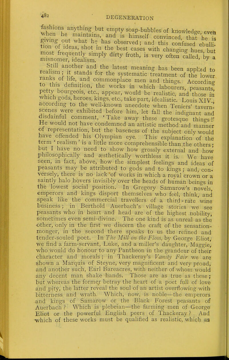 fashions anything but empty soap-bubbles of knowledge even Avhen he maintains and is himself convinced hat he ^ givmg out what he has observed; and this confused ebull tion of Ideas, shot in the best cases with changing hues bu most frequently simply dirty froth, is very often llled bv a misnomer, ideaHsm. ^'^^^eu, oy a Still another and the latest meaning has been appl'ed to .K- ^ ^-f- co/^'^onplace men and things. According to this definition, the works in which labourers, peasants petty bourgeois, etc., appear, would be realistic, and those in which gods, heroes, kings, etc., take part, idealistic. Louis XIV according to the well-known anecdote when Teniers' tavern' scenes were exhibited before him, let fall the indignant and disdainful comment, 'Take away these grotesque things I' He would not have condemned an artistic method and manner of representation, but the baseness of the subject only would have offended his Olympian eye. This explanation of the term * realism ' is a little more comprehensible than the others ; but I have no need to show how grossly external and how philosophically and aesthetically worthless it is. We have seen, in fact, above, how the simplest feelings and ideas of peasants may be attributed to gods and to kings; and, con- versely, there is no lack 'of works in which a royal crown or a saintly halo hovers invisibly over the heads of human beings in the lowest social position. In Gregory Samarow's novels, emperors and kings disport themselves who feel, think, and .speak like the commercial travellers of a third-rate wine business; in Berthold Auerbach's village stories we see peasants who in heart and head are of the highest nobility, sometimes even semi-divine. The one kind is as unreal as the ■other, only in the first we discern the craft of the sensation- monger, in the second there speaks to us the refined and tender-souled poet. In The Mill on the Floss, by George Eliot, we find a farm-servant, Luke, and a miller's daughter, Maggie, who would do honour to any Pantheon in the grandeur of their character and morals; in Thackeray's Vanity Fair we are shown a Marquis of Steyne, very magnificent and very proud, and another such. Earl Bareacres, with neither of whom would any decent man shake hands. Those are as true as these; but whereas the former betray the heart of a poet full of love and pity, the latter reveal the soul of an artist overflowing with bitterness and wrath. Which, now, is noble—the emperors and kings of Samarow or the Black Forest peasants of Auerbach ? Which is plebeian—the farming men of George Eliot or the powerful English peers of Thackeray ? And ■which of these works must be qualified as realistic, which as